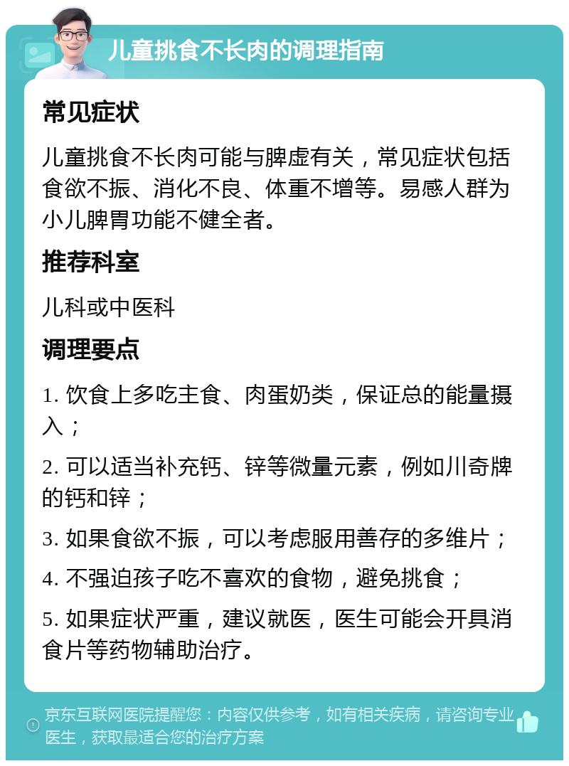 儿童挑食不长肉的调理指南 常见症状 儿童挑食不长肉可能与脾虚有关，常见症状包括食欲不振、消化不良、体重不增等。易感人群为小儿脾胃功能不健全者。 推荐科室 儿科或中医科 调理要点 1. 饮食上多吃主食、肉蛋奶类，保证总的能量摄入； 2. 可以适当补充钙、锌等微量元素，例如川奇牌的钙和锌； 3. 如果食欲不振，可以考虑服用善存的多维片； 4. 不强迫孩子吃不喜欢的食物，避免挑食； 5. 如果症状严重，建议就医，医生可能会开具消食片等药物辅助治疗。