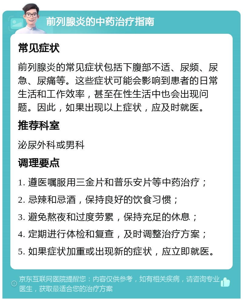 前列腺炎的中药治疗指南 常见症状 前列腺炎的常见症状包括下腹部不适、尿频、尿急、尿痛等。这些症状可能会影响到患者的日常生活和工作效率，甚至在性生活中也会出现问题。因此，如果出现以上症状，应及时就医。 推荐科室 泌尿外科或男科 调理要点 1. 遵医嘱服用三金片和普乐安片等中药治疗； 2. 忌辣和忌酒，保持良好的饮食习惯； 3. 避免熬夜和过度劳累，保持充足的休息； 4. 定期进行体检和复查，及时调整治疗方案； 5. 如果症状加重或出现新的症状，应立即就医。