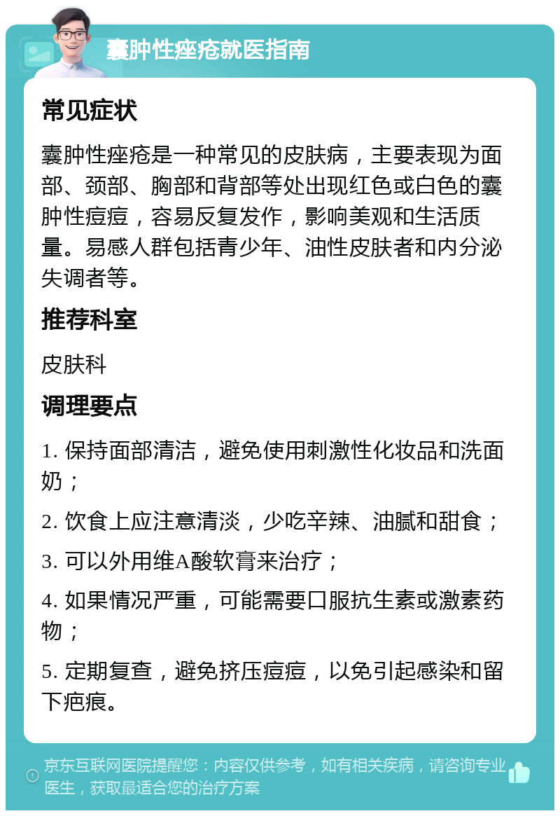 囊肿性痤疮就医指南 常见症状 囊肿性痤疮是一种常见的皮肤病，主要表现为面部、颈部、胸部和背部等处出现红色或白色的囊肿性痘痘，容易反复发作，影响美观和生活质量。易感人群包括青少年、油性皮肤者和内分泌失调者等。 推荐科室 皮肤科 调理要点 1. 保持面部清洁，避免使用刺激性化妆品和洗面奶； 2. 饮食上应注意清淡，少吃辛辣、油腻和甜食； 3. 可以外用维A酸软膏来治疗； 4. 如果情况严重，可能需要口服抗生素或激素药物； 5. 定期复查，避免挤压痘痘，以免引起感染和留下疤痕。