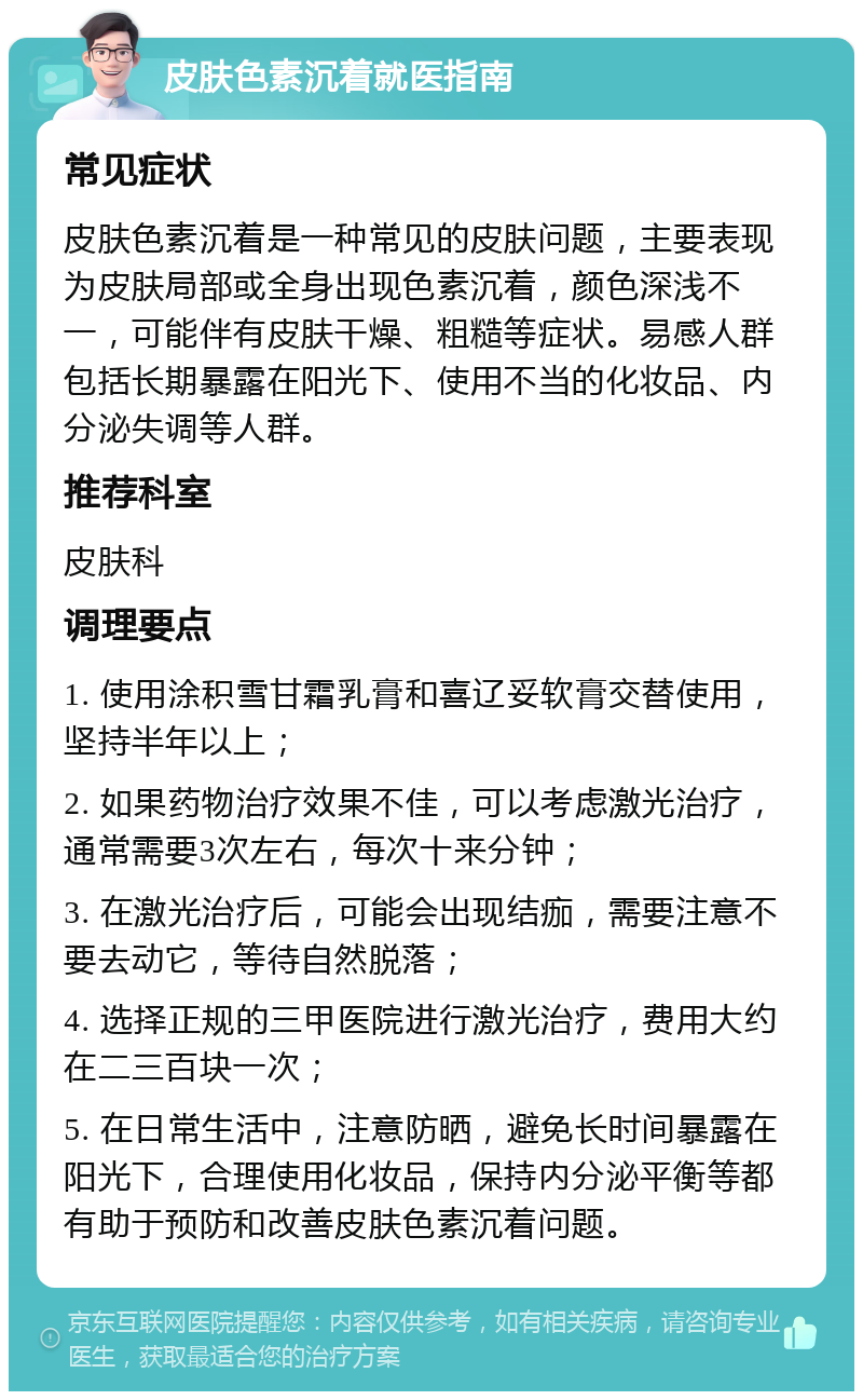 皮肤色素沉着就医指南 常见症状 皮肤色素沉着是一种常见的皮肤问题，主要表现为皮肤局部或全身出现色素沉着，颜色深浅不一，可能伴有皮肤干燥、粗糙等症状。易感人群包括长期暴露在阳光下、使用不当的化妆品、内分泌失调等人群。 推荐科室 皮肤科 调理要点 1. 使用涂积雪甘霜乳膏和喜辽妥软膏交替使用，坚持半年以上； 2. 如果药物治疗效果不佳，可以考虑激光治疗，通常需要3次左右，每次十来分钟； 3. 在激光治疗后，可能会出现结痂，需要注意不要去动它，等待自然脱落； 4. 选择正规的三甲医院进行激光治疗，费用大约在二三百块一次； 5. 在日常生活中，注意防晒，避免长时间暴露在阳光下，合理使用化妆品，保持内分泌平衡等都有助于预防和改善皮肤色素沉着问题。