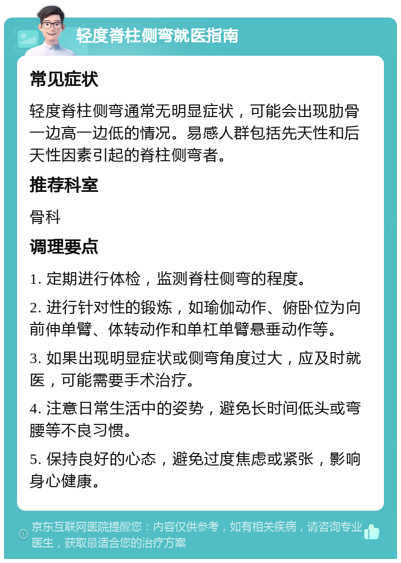 轻度脊柱侧弯就医指南 常见症状 轻度脊柱侧弯通常无明显症状，可能会出现肋骨一边高一边低的情况。易感人群包括先天性和后天性因素引起的脊柱侧弯者。 推荐科室 骨科 调理要点 1. 定期进行体检，监测脊柱侧弯的程度。 2. 进行针对性的锻炼，如瑜伽动作、俯卧位为向前伸单臂、体转动作和单杠单臂悬垂动作等。 3. 如果出现明显症状或侧弯角度过大，应及时就医，可能需要手术治疗。 4. 注意日常生活中的姿势，避免长时间低头或弯腰等不良习惯。 5. 保持良好的心态，避免过度焦虑或紧张，影响身心健康。