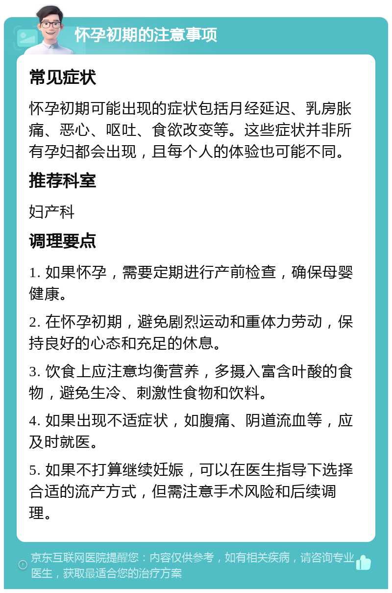 怀孕初期的注意事项 常见症状 怀孕初期可能出现的症状包括月经延迟、乳房胀痛、恶心、呕吐、食欲改变等。这些症状并非所有孕妇都会出现，且每个人的体验也可能不同。 推荐科室 妇产科 调理要点 1. 如果怀孕，需要定期进行产前检查，确保母婴健康。 2. 在怀孕初期，避免剧烈运动和重体力劳动，保持良好的心态和充足的休息。 3. 饮食上应注意均衡营养，多摄入富含叶酸的食物，避免生冷、刺激性食物和饮料。 4. 如果出现不适症状，如腹痛、阴道流血等，应及时就医。 5. 如果不打算继续妊娠，可以在医生指导下选择合适的流产方式，但需注意手术风险和后续调理。