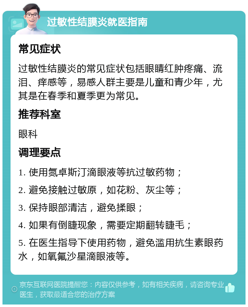 过敏性结膜炎就医指南 常见症状 过敏性结膜炎的常见症状包括眼睛红肿疼痛、流泪、痒感等，易感人群主要是儿童和青少年，尤其是在春季和夏季更为常见。 推荐科室 眼科 调理要点 1. 使用氮卓斯汀滴眼液等抗过敏药物； 2. 避免接触过敏原，如花粉、灰尘等； 3. 保持眼部清洁，避免揉眼； 4. 如果有倒睫现象，需要定期翻转睫毛； 5. 在医生指导下使用药物，避免滥用抗生素眼药水，如氧氟沙星滴眼液等。