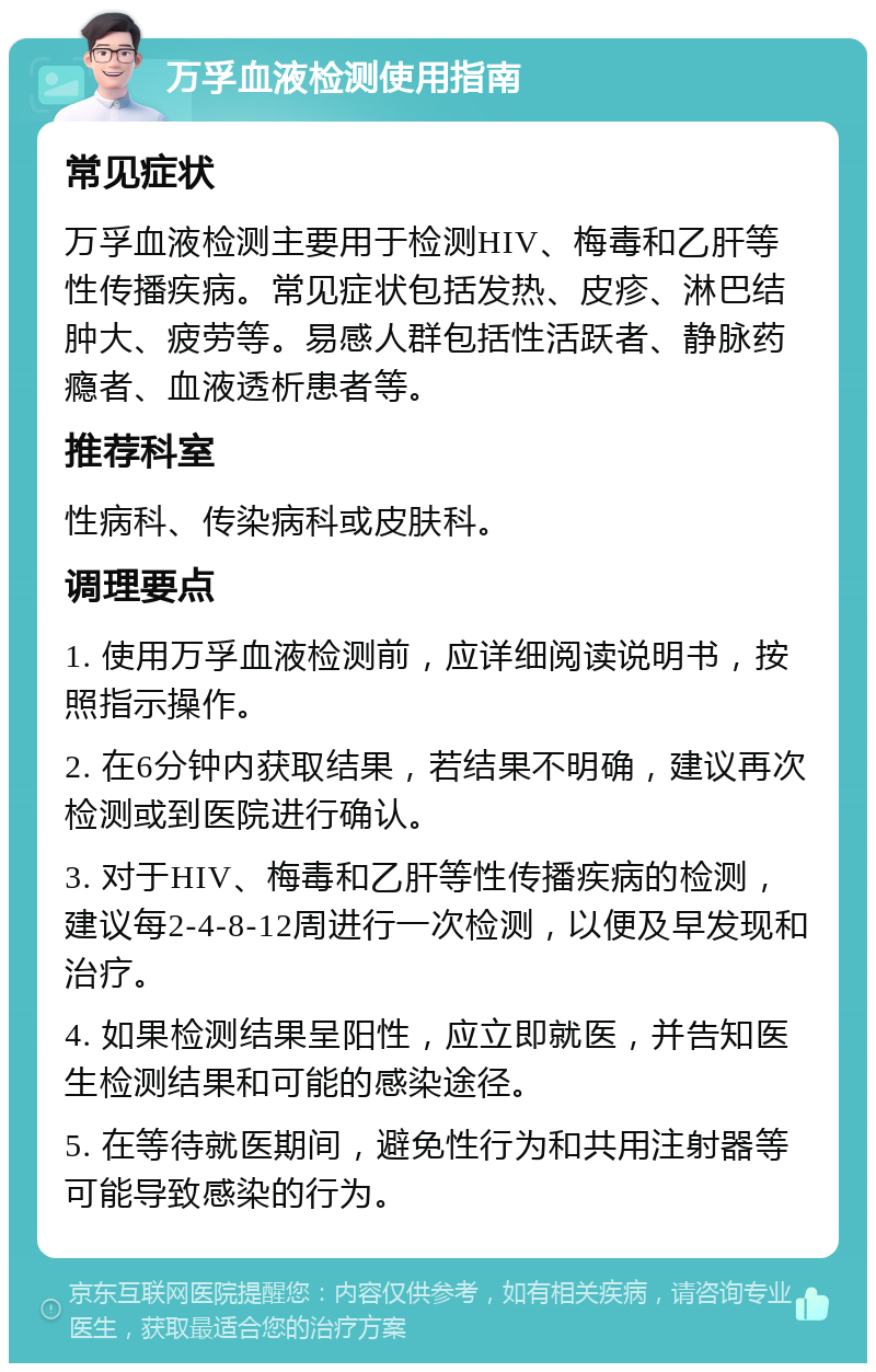 万孚血液检测使用指南 常见症状 万孚血液检测主要用于检测HIV、梅毒和乙肝等性传播疾病。常见症状包括发热、皮疹、淋巴结肿大、疲劳等。易感人群包括性活跃者、静脉药瘾者、血液透析患者等。 推荐科室 性病科、传染病科或皮肤科。 调理要点 1. 使用万孚血液检测前，应详细阅读说明书，按照指示操作。 2. 在6分钟内获取结果，若结果不明确，建议再次检测或到医院进行确认。 3. 对于HIV、梅毒和乙肝等性传播疾病的检测，建议每2-4-8-12周进行一次检测，以便及早发现和治疗。 4. 如果检测结果呈阳性，应立即就医，并告知医生检测结果和可能的感染途径。 5. 在等待就医期间，避免性行为和共用注射器等可能导致感染的行为。