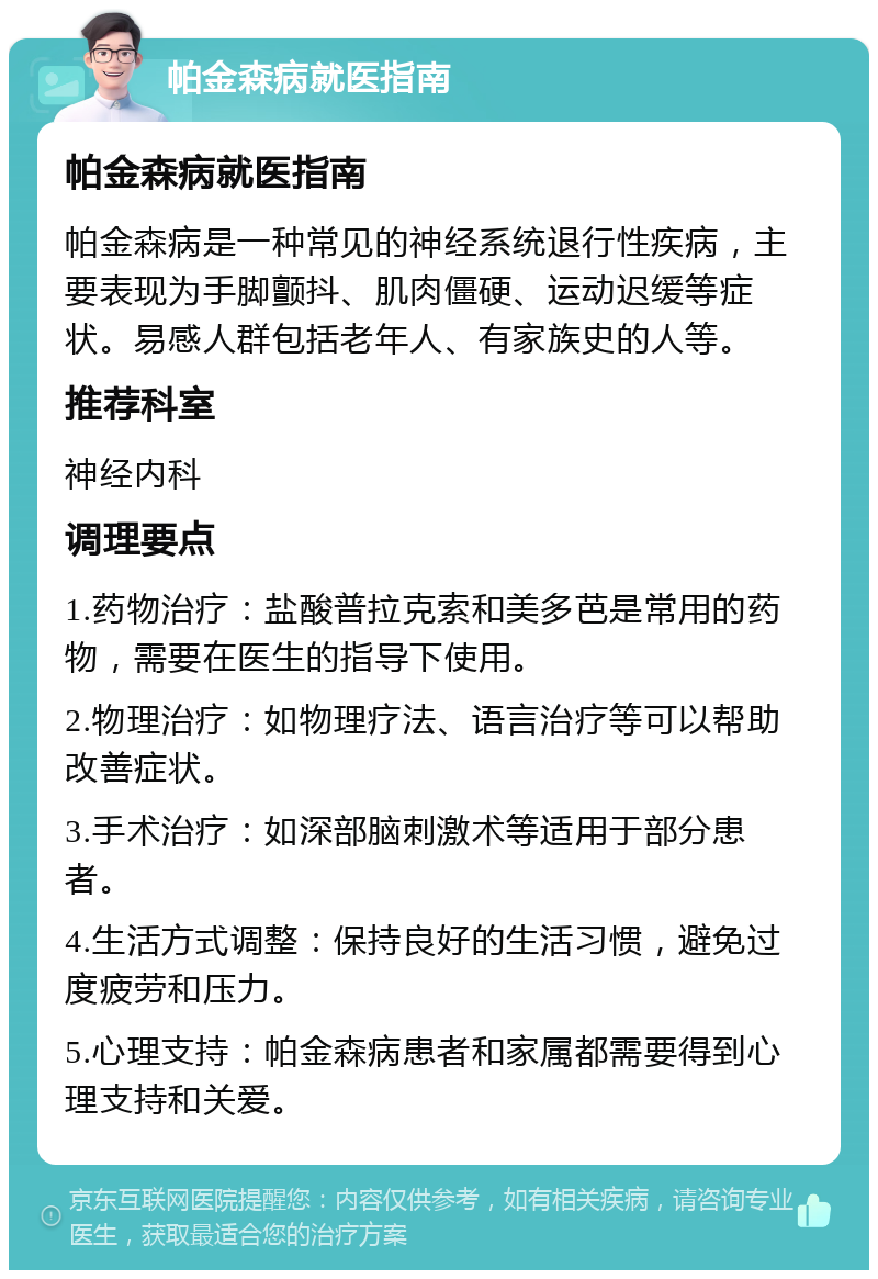 帕金森病就医指南 帕金森病就医指南 帕金森病是一种常见的神经系统退行性疾病，主要表现为手脚颤抖、肌肉僵硬、运动迟缓等症状。易感人群包括老年人、有家族史的人等。 推荐科室 神经内科 调理要点 1.药物治疗：盐酸普拉克索和美多芭是常用的药物，需要在医生的指导下使用。 2.物理治疗：如物理疗法、语言治疗等可以帮助改善症状。 3.手术治疗：如深部脑刺激术等适用于部分患者。 4.生活方式调整：保持良好的生活习惯，避免过度疲劳和压力。 5.心理支持：帕金森病患者和家属都需要得到心理支持和关爱。