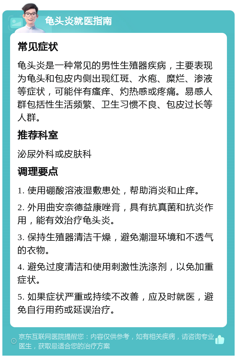 龟头炎就医指南 常见症状 龟头炎是一种常见的男性生殖器疾病，主要表现为龟头和包皮内侧出现红斑、水疱、糜烂、渗液等症状，可能伴有瘙痒、灼热感或疼痛。易感人群包括性生活频繁、卫生习惯不良、包皮过长等人群。 推荐科室 泌尿外科或皮肤科 调理要点 1. 使用硼酸溶液湿敷患处，帮助消炎和止痒。 2. 外用曲安奈德益康唑膏，具有抗真菌和抗炎作用，能有效治疗龟头炎。 3. 保持生殖器清洁干燥，避免潮湿环境和不透气的衣物。 4. 避免过度清洁和使用刺激性洗涤剂，以免加重症状。 5. 如果症状严重或持续不改善，应及时就医，避免自行用药或延误治疗。