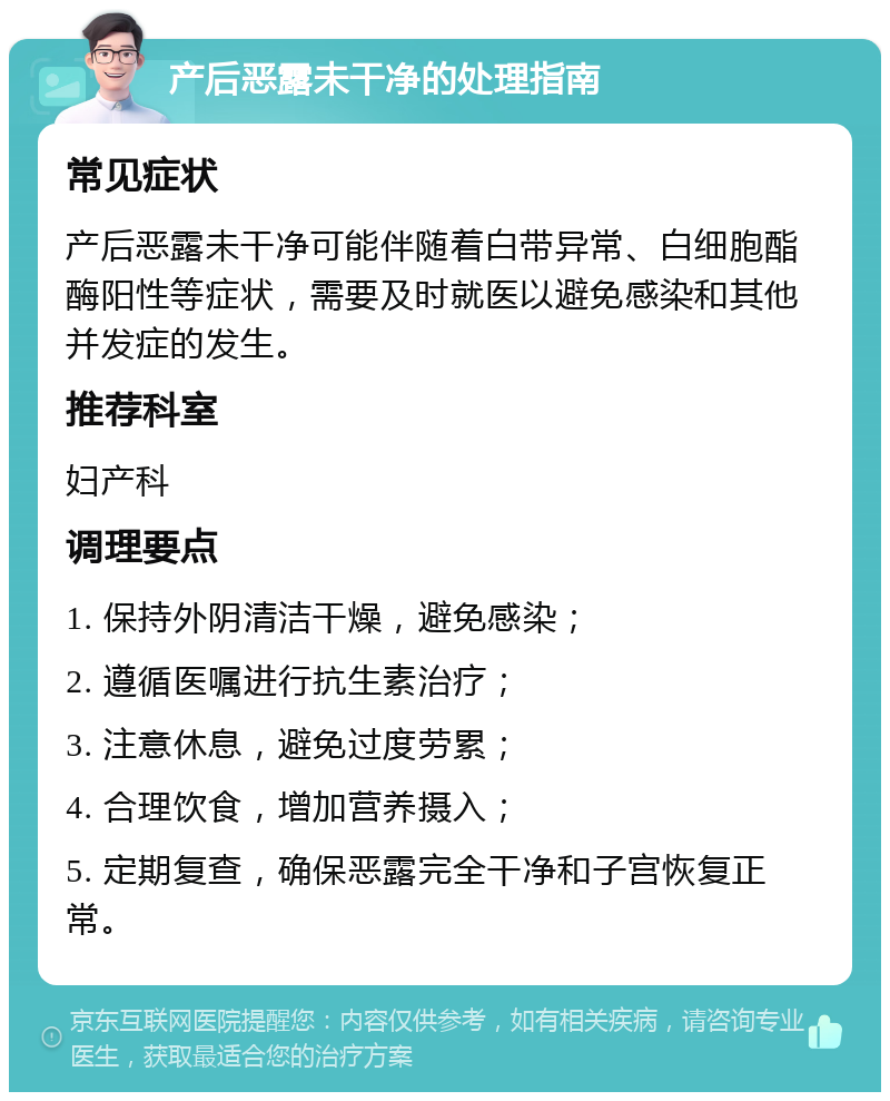 产后恶露未干净的处理指南 常见症状 产后恶露未干净可能伴随着白带异常、白细胞酯酶阳性等症状，需要及时就医以避免感染和其他并发症的发生。 推荐科室 妇产科 调理要点 1. 保持外阴清洁干燥，避免感染； 2. 遵循医嘱进行抗生素治疗； 3. 注意休息，避免过度劳累； 4. 合理饮食，增加营养摄入； 5. 定期复查，确保恶露完全干净和子宫恢复正常。