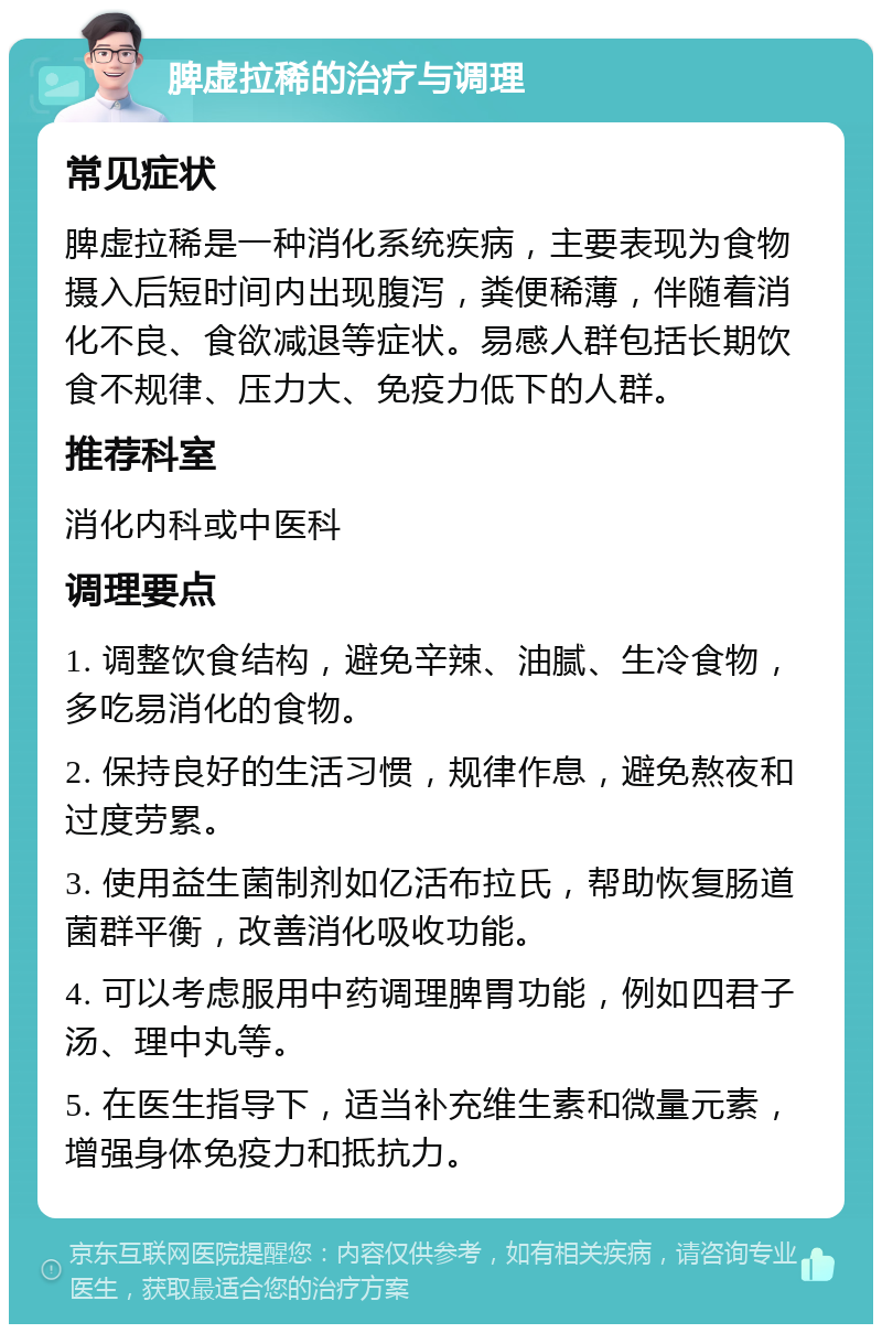 脾虚拉稀的治疗与调理 常见症状 脾虚拉稀是一种消化系统疾病，主要表现为食物摄入后短时间内出现腹泻，粪便稀薄，伴随着消化不良、食欲减退等症状。易感人群包括长期饮食不规律、压力大、免疫力低下的人群。 推荐科室 消化内科或中医科 调理要点 1. 调整饮食结构，避免辛辣、油腻、生冷食物，多吃易消化的食物。 2. 保持良好的生活习惯，规律作息，避免熬夜和过度劳累。 3. 使用益生菌制剂如亿活布拉氏，帮助恢复肠道菌群平衡，改善消化吸收功能。 4. 可以考虑服用中药调理脾胃功能，例如四君子汤、理中丸等。 5. 在医生指导下，适当补充维生素和微量元素，增强身体免疫力和抵抗力。