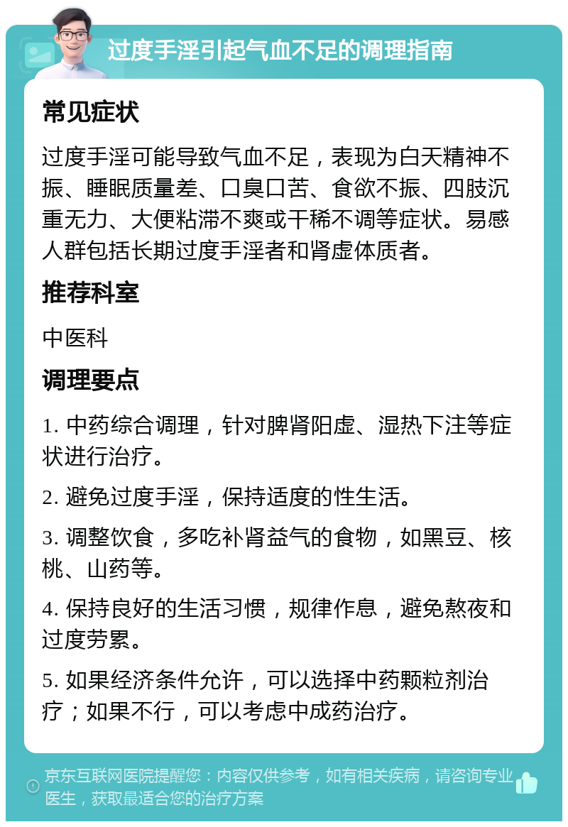 过度手淫引起气血不足的调理指南 常见症状 过度手淫可能导致气血不足，表现为白天精神不振、睡眠质量差、口臭口苦、食欲不振、四肢沉重无力、大便粘滞不爽或干稀不调等症状。易感人群包括长期过度手淫者和肾虚体质者。 推荐科室 中医科 调理要点 1. 中药综合调理，针对脾肾阳虚、湿热下注等症状进行治疗。 2. 避免过度手淫，保持适度的性生活。 3. 调整饮食，多吃补肾益气的食物，如黑豆、核桃、山药等。 4. 保持良好的生活习惯，规律作息，避免熬夜和过度劳累。 5. 如果经济条件允许，可以选择中药颗粒剂治疗；如果不行，可以考虑中成药治疗。