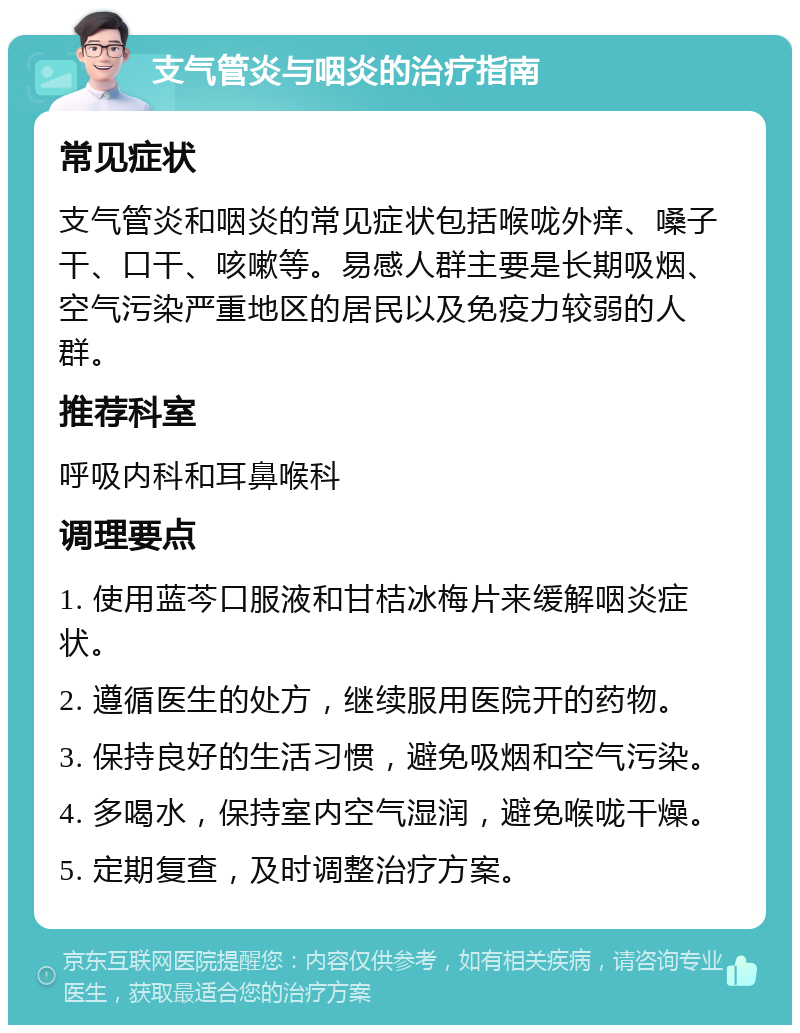 支气管炎与咽炎的治疗指南 常见症状 支气管炎和咽炎的常见症状包括喉咙外痒、嗓子干、口干、咳嗽等。易感人群主要是长期吸烟、空气污染严重地区的居民以及免疫力较弱的人群。 推荐科室 呼吸内科和耳鼻喉科 调理要点 1. 使用蓝芩口服液和甘桔冰梅片来缓解咽炎症状。 2. 遵循医生的处方，继续服用医院开的药物。 3. 保持良好的生活习惯，避免吸烟和空气污染。 4. 多喝水，保持室内空气湿润，避免喉咙干燥。 5. 定期复查，及时调整治疗方案。