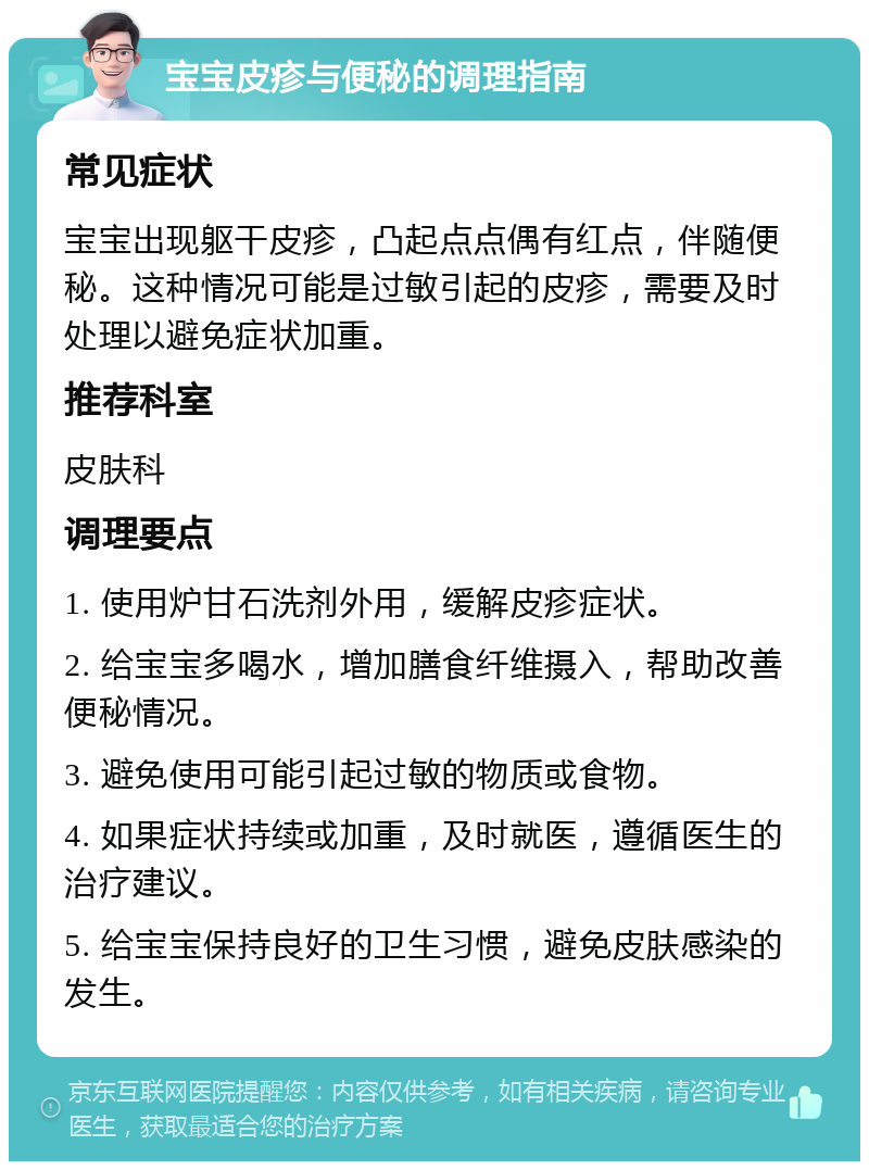 宝宝皮疹与便秘的调理指南 常见症状 宝宝出现躯干皮疹，凸起点点偶有红点，伴随便秘。这种情况可能是过敏引起的皮疹，需要及时处理以避免症状加重。 推荐科室 皮肤科 调理要点 1. 使用炉甘石洗剂外用，缓解皮疹症状。 2. 给宝宝多喝水，增加膳食纤维摄入，帮助改善便秘情况。 3. 避免使用可能引起过敏的物质或食物。 4. 如果症状持续或加重，及时就医，遵循医生的治疗建议。 5. 给宝宝保持良好的卫生习惯，避免皮肤感染的发生。