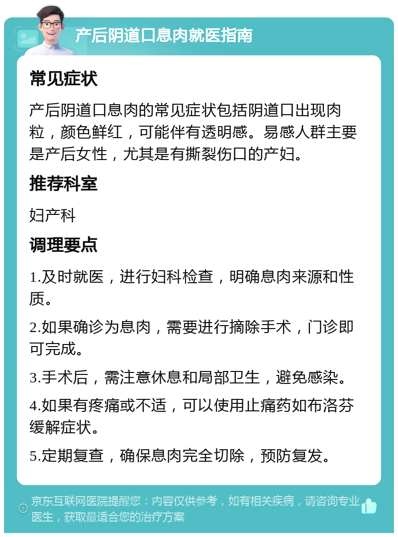 产后阴道口息肉就医指南 常见症状 产后阴道口息肉的常见症状包括阴道口出现肉粒，颜色鲜红，可能伴有透明感。易感人群主要是产后女性，尤其是有撕裂伤口的产妇。 推荐科室 妇产科 调理要点 1.及时就医，进行妇科检查，明确息肉来源和性质。 2.如果确诊为息肉，需要进行摘除手术，门诊即可完成。 3.手术后，需注意休息和局部卫生，避免感染。 4.如果有疼痛或不适，可以使用止痛药如布洛芬缓解症状。 5.定期复查，确保息肉完全切除，预防复发。