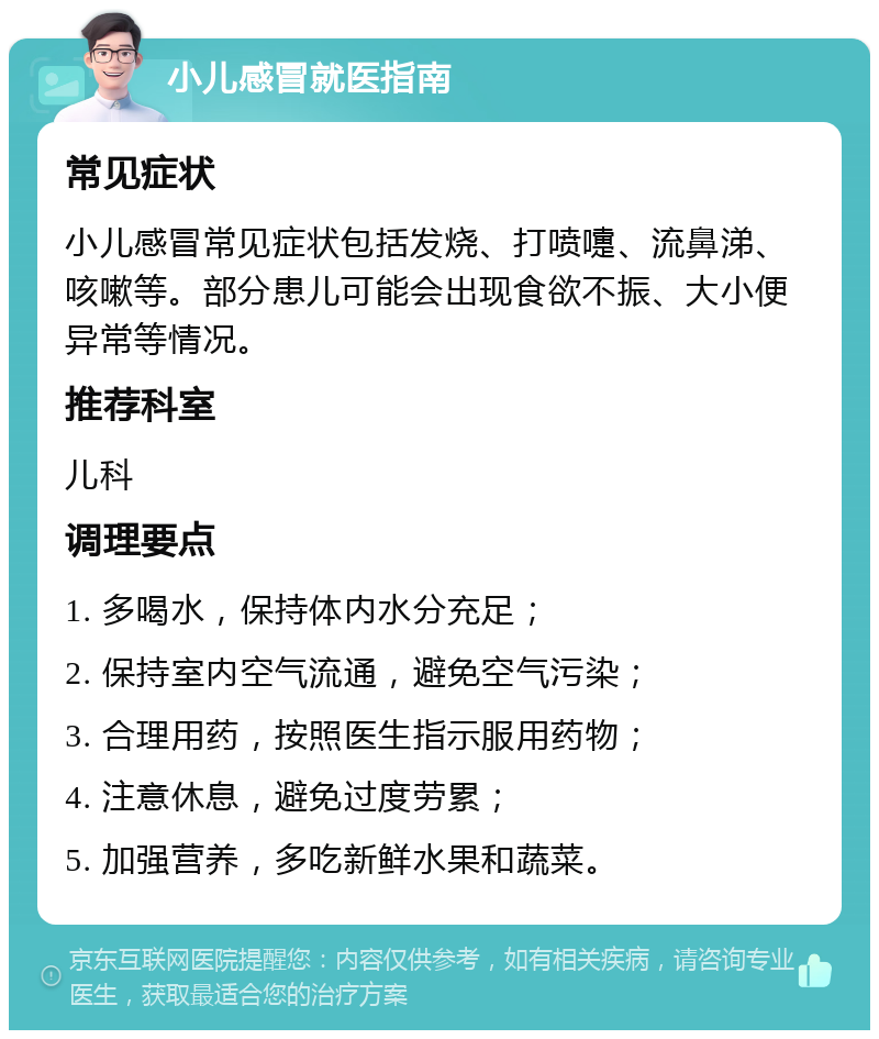 小儿感冒就医指南 常见症状 小儿感冒常见症状包括发烧、打喷嚏、流鼻涕、咳嗽等。部分患儿可能会出现食欲不振、大小便异常等情况。 推荐科室 儿科 调理要点 1. 多喝水，保持体内水分充足； 2. 保持室内空气流通，避免空气污染； 3. 合理用药，按照医生指示服用药物； 4. 注意休息，避免过度劳累； 5. 加强营养，多吃新鲜水果和蔬菜。