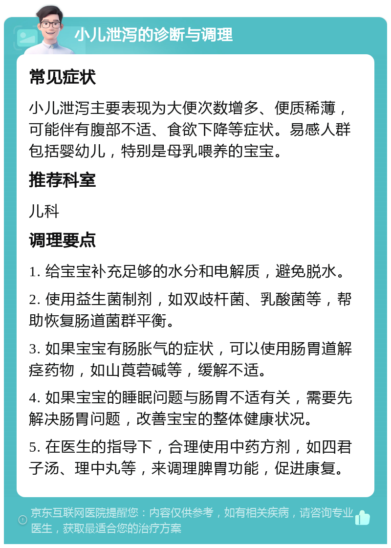 小儿泄泻的诊断与调理 常见症状 小儿泄泻主要表现为大便次数增多、便质稀薄，可能伴有腹部不适、食欲下降等症状。易感人群包括婴幼儿，特别是母乳喂养的宝宝。 推荐科室 儿科 调理要点 1. 给宝宝补充足够的水分和电解质，避免脱水。 2. 使用益生菌制剂，如双歧杆菌、乳酸菌等，帮助恢复肠道菌群平衡。 3. 如果宝宝有肠胀气的症状，可以使用肠胃道解痉药物，如山莨菪碱等，缓解不适。 4. 如果宝宝的睡眠问题与肠胃不适有关，需要先解决肠胃问题，改善宝宝的整体健康状况。 5. 在医生的指导下，合理使用中药方剂，如四君子汤、理中丸等，来调理脾胃功能，促进康复。