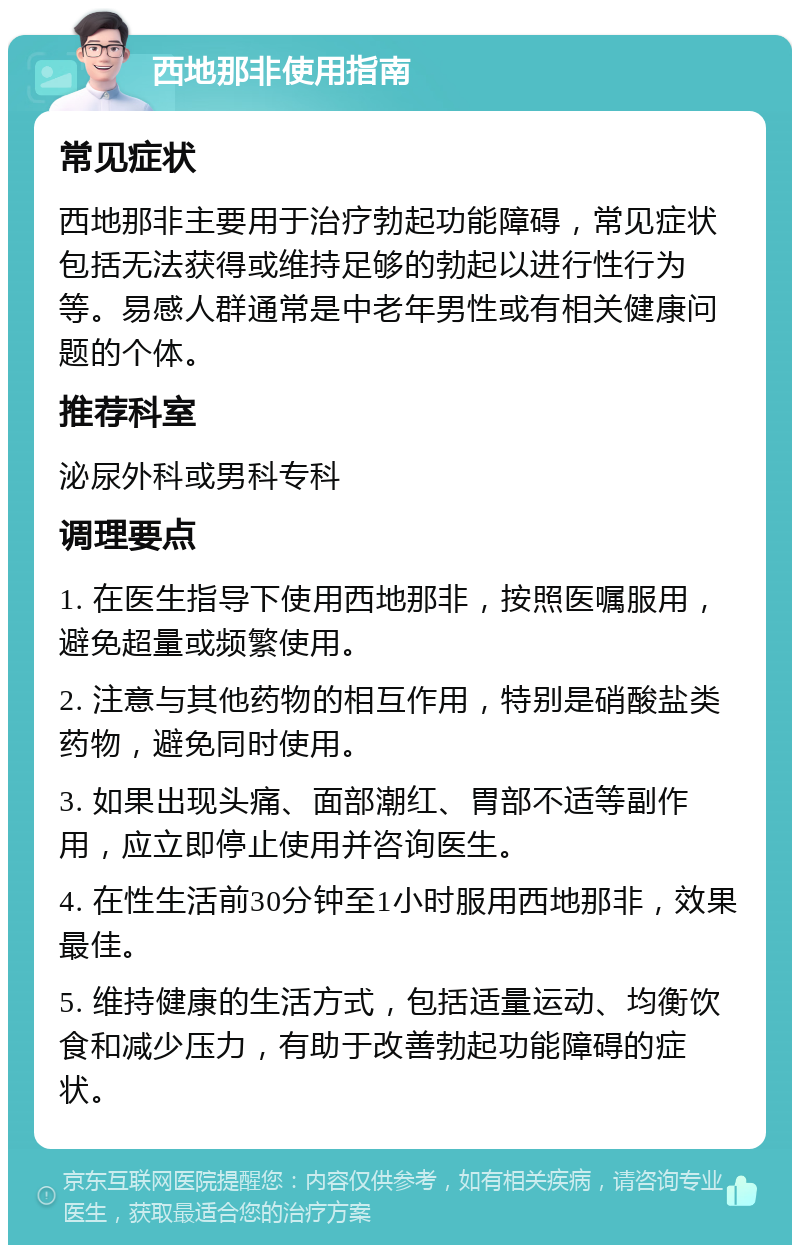 西地那非使用指南 常见症状 西地那非主要用于治疗勃起功能障碍，常见症状包括无法获得或维持足够的勃起以进行性行为等。易感人群通常是中老年男性或有相关健康问题的个体。 推荐科室 泌尿外科或男科专科 调理要点 1. 在医生指导下使用西地那非，按照医嘱服用，避免超量或频繁使用。 2. 注意与其他药物的相互作用，特别是硝酸盐类药物，避免同时使用。 3. 如果出现头痛、面部潮红、胃部不适等副作用，应立即停止使用并咨询医生。 4. 在性生活前30分钟至1小时服用西地那非，效果最佳。 5. 维持健康的生活方式，包括适量运动、均衡饮食和减少压力，有助于改善勃起功能障碍的症状。