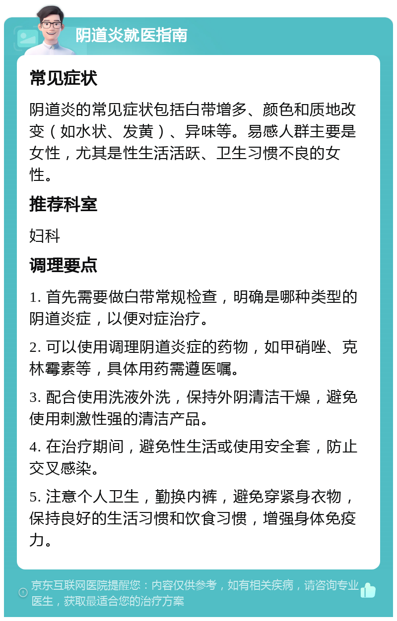 阴道炎就医指南 常见症状 阴道炎的常见症状包括白带增多、颜色和质地改变（如水状、发黄）、异味等。易感人群主要是女性，尤其是性生活活跃、卫生习惯不良的女性。 推荐科室 妇科 调理要点 1. 首先需要做白带常规检查，明确是哪种类型的阴道炎症，以便对症治疗。 2. 可以使用调理阴道炎症的药物，如甲硝唑、克林霉素等，具体用药需遵医嘱。 3. 配合使用洗液外洗，保持外阴清洁干燥，避免使用刺激性强的清洁产品。 4. 在治疗期间，避免性生活或使用安全套，防止交叉感染。 5. 注意个人卫生，勤换内裤，避免穿紧身衣物，保持良好的生活习惯和饮食习惯，增强身体免疫力。