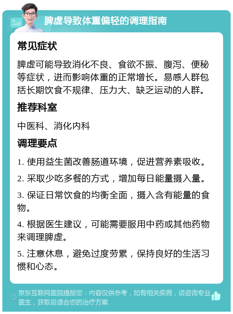 脾虚导致体重偏轻的调理指南 常见症状 脾虚可能导致消化不良、食欲不振、腹泻、便秘等症状，进而影响体重的正常增长。易感人群包括长期饮食不规律、压力大、缺乏运动的人群。 推荐科室 中医科、消化内科 调理要点 1. 使用益生菌改善肠道环境，促进营养素吸收。 2. 采取少吃多餐的方式，增加每日能量摄入量。 3. 保证日常饮食的均衡全面，摄入含有能量的食物。 4. 根据医生建议，可能需要服用中药或其他药物来调理脾虚。 5. 注意休息，避免过度劳累，保持良好的生活习惯和心态。