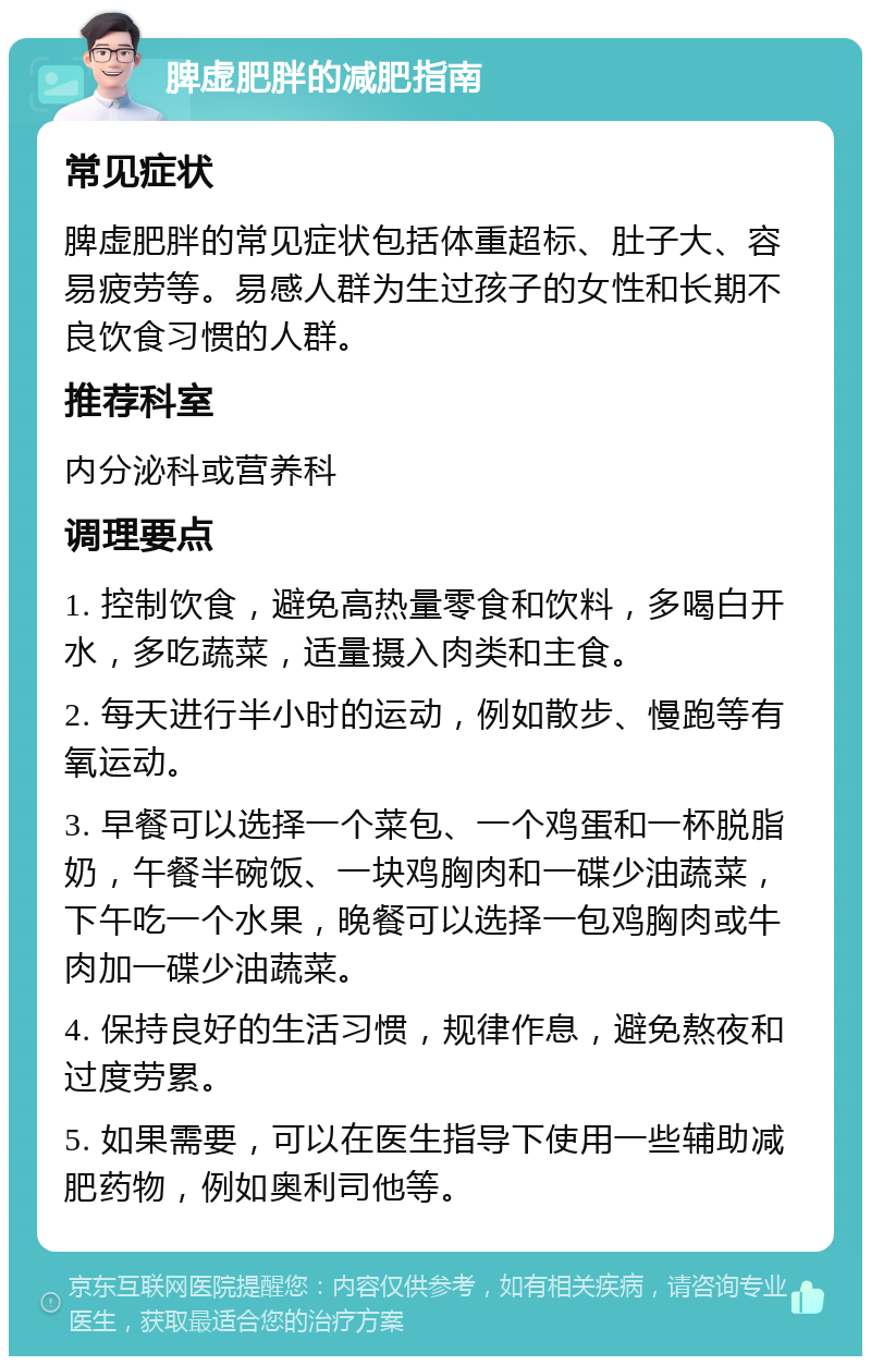 脾虚肥胖的减肥指南 常见症状 脾虚肥胖的常见症状包括体重超标、肚子大、容易疲劳等。易感人群为生过孩子的女性和长期不良饮食习惯的人群。 推荐科室 内分泌科或营养科 调理要点 1. 控制饮食，避免高热量零食和饮料，多喝白开水，多吃蔬菜，适量摄入肉类和主食。 2. 每天进行半小时的运动，例如散步、慢跑等有氧运动。 3. 早餐可以选择一个菜包、一个鸡蛋和一杯脱脂奶，午餐半碗饭、一块鸡胸肉和一碟少油蔬菜，下午吃一个水果，晚餐可以选择一包鸡胸肉或牛肉加一碟少油蔬菜。 4. 保持良好的生活习惯，规律作息，避免熬夜和过度劳累。 5. 如果需要，可以在医生指导下使用一些辅助减肥药物，例如奥利司他等。