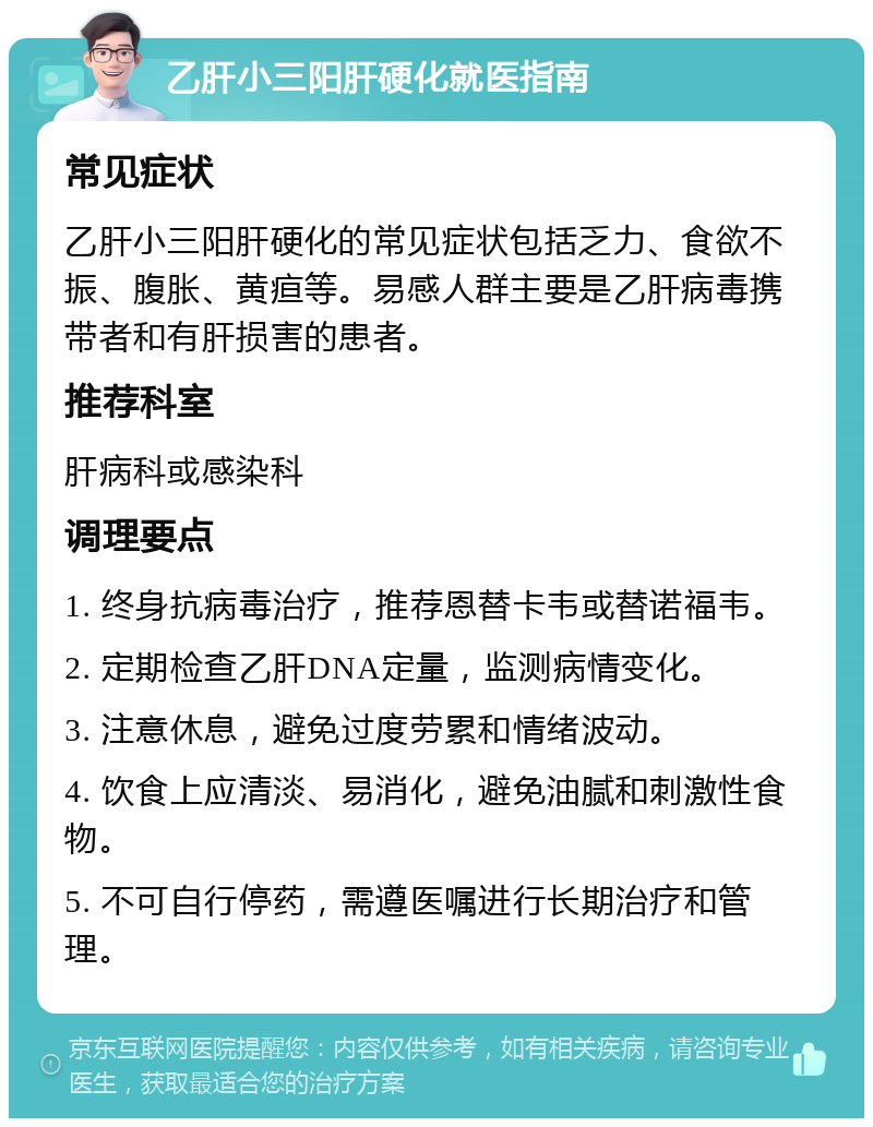 乙肝小三阳肝硬化就医指南 常见症状 乙肝小三阳肝硬化的常见症状包括乏力、食欲不振、腹胀、黄疸等。易感人群主要是乙肝病毒携带者和有肝损害的患者。 推荐科室 肝病科或感染科 调理要点 1. 终身抗病毒治疗，推荐恩替卡韦或替诺福韦。 2. 定期检查乙肝DNA定量，监测病情变化。 3. 注意休息，避免过度劳累和情绪波动。 4. 饮食上应清淡、易消化，避免油腻和刺激性食物。 5. 不可自行停药，需遵医嘱进行长期治疗和管理。