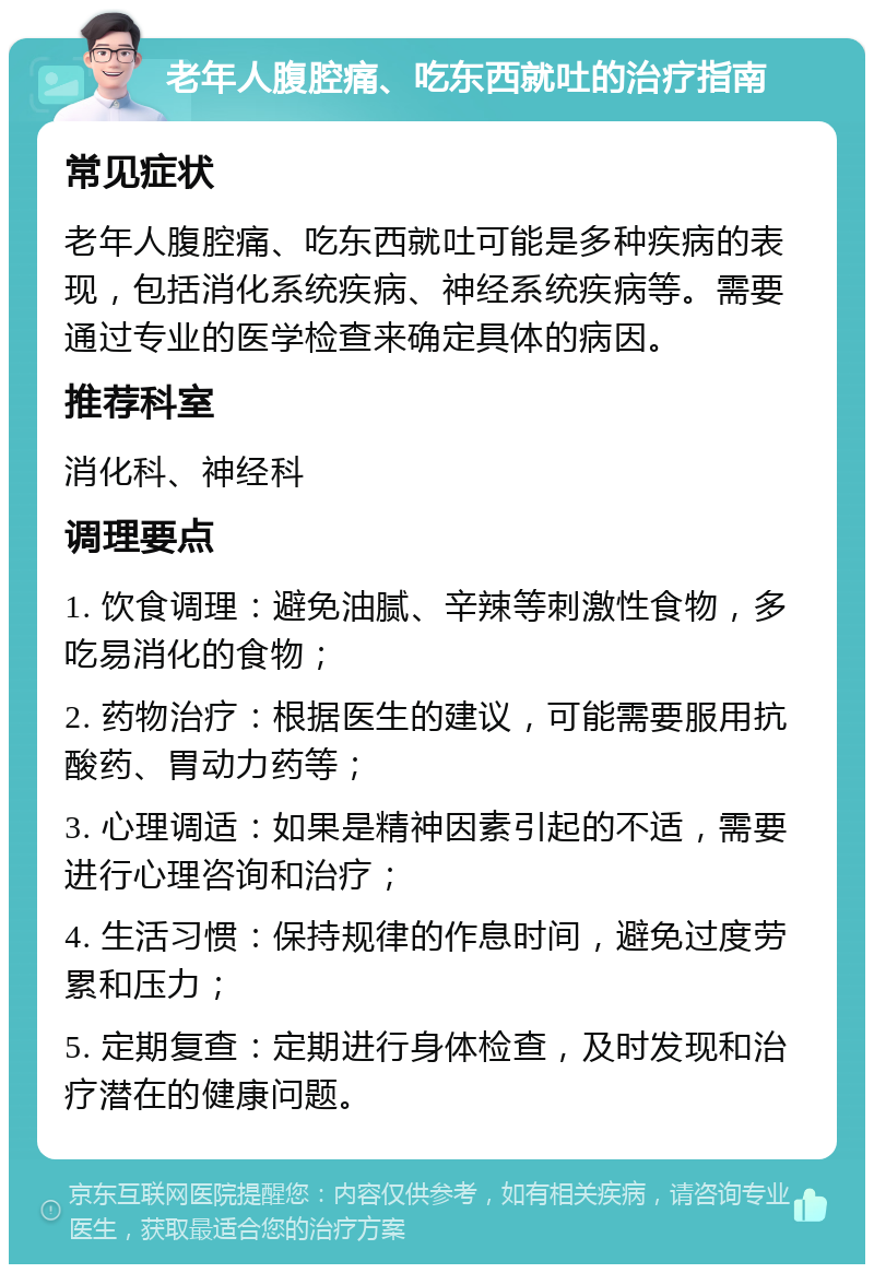 老年人腹腔痛、吃东西就吐的治疗指南 常见症状 老年人腹腔痛、吃东西就吐可能是多种疾病的表现，包括消化系统疾病、神经系统疾病等。需要通过专业的医学检查来确定具体的病因。 推荐科室 消化科、神经科 调理要点 1. 饮食调理：避免油腻、辛辣等刺激性食物，多吃易消化的食物； 2. 药物治疗：根据医生的建议，可能需要服用抗酸药、胃动力药等； 3. 心理调适：如果是精神因素引起的不适，需要进行心理咨询和治疗； 4. 生活习惯：保持规律的作息时间，避免过度劳累和压力； 5. 定期复查：定期进行身体检查，及时发现和治疗潜在的健康问题。