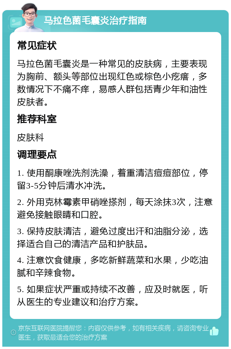 马拉色菌毛囊炎治疗指南 常见症状 马拉色菌毛囊炎是一种常见的皮肤病，主要表现为胸前、额头等部位出现红色或棕色小疙瘩，多数情况下不痛不痒，易感人群包括青少年和油性皮肤者。 推荐科室 皮肤科 调理要点 1. 使用酮康唑洗剂洗澡，着重清洁痘痘部位，停留3-5分钟后清水冲洗。 2. 外用克林霉素甲硝唑搽剂，每天涂抹3次，注意避免接触眼睛和口腔。 3. 保持皮肤清洁，避免过度出汗和油脂分泌，选择适合自己的清洁产品和护肤品。 4. 注意饮食健康，多吃新鲜蔬菜和水果，少吃油腻和辛辣食物。 5. 如果症状严重或持续不改善，应及时就医，听从医生的专业建议和治疗方案。