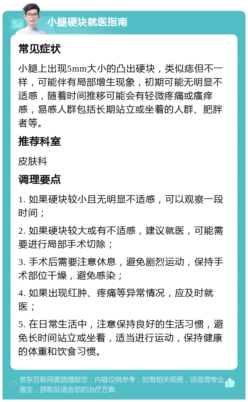 小腿硬块就医指南 常见症状 小腿上出现5mm大小的凸出硬块，类似痣但不一样，可能伴有局部增生现象，初期可能无明显不适感，随着时间推移可能会有轻微疼痛或瘙痒感，易感人群包括长期站立或坐着的人群、肥胖者等。 推荐科室 皮肤科 调理要点 1. 如果硬块较小且无明显不适感，可以观察一段时间； 2. 如果硬块较大或有不适感，建议就医，可能需要进行局部手术切除； 3. 手术后需要注意休息，避免剧烈运动，保持手术部位干燥，避免感染； 4. 如果出现红肿、疼痛等异常情况，应及时就医； 5. 在日常生活中，注意保持良好的生活习惯，避免长时间站立或坐着，适当进行运动，保持健康的体重和饮食习惯。