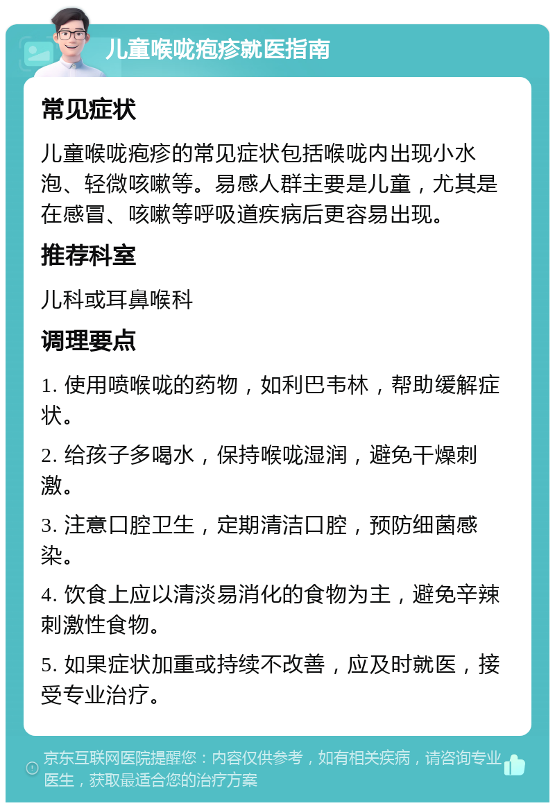 儿童喉咙疱疹就医指南 常见症状 儿童喉咙疱疹的常见症状包括喉咙内出现小水泡、轻微咳嗽等。易感人群主要是儿童，尤其是在感冒、咳嗽等呼吸道疾病后更容易出现。 推荐科室 儿科或耳鼻喉科 调理要点 1. 使用喷喉咙的药物，如利巴韦林，帮助缓解症状。 2. 给孩子多喝水，保持喉咙湿润，避免干燥刺激。 3. 注意口腔卫生，定期清洁口腔，预防细菌感染。 4. 饮食上应以清淡易消化的食物为主，避免辛辣刺激性食物。 5. 如果症状加重或持续不改善，应及时就医，接受专业治疗。