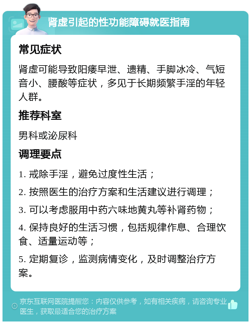 肾虚引起的性功能障碍就医指南 常见症状 肾虚可能导致阳痿早泄、遗精、手脚冰冷、气短音小、腰酸等症状，多见于长期频繁手淫的年轻人群。 推荐科室 男科或泌尿科 调理要点 1. 戒除手淫，避免过度性生活； 2. 按照医生的治疗方案和生活建议进行调理； 3. 可以考虑服用中药六味地黄丸等补肾药物； 4. 保持良好的生活习惯，包括规律作息、合理饮食、适量运动等； 5. 定期复诊，监测病情变化，及时调整治疗方案。