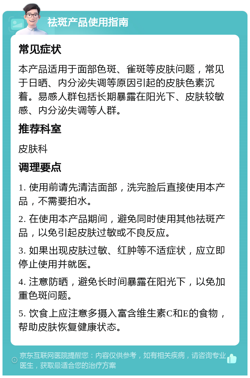 祛斑产品使用指南 常见症状 本产品适用于面部色斑、雀斑等皮肤问题，常见于日晒、内分泌失调等原因引起的皮肤色素沉着。易感人群包括长期暴露在阳光下、皮肤较敏感、内分泌失调等人群。 推荐科室 皮肤科 调理要点 1. 使用前请先清洁面部，洗完脸后直接使用本产品，不需要拍水。 2. 在使用本产品期间，避免同时使用其他祛斑产品，以免引起皮肤过敏或不良反应。 3. 如果出现皮肤过敏、红肿等不适症状，应立即停止使用并就医。 4. 注意防晒，避免长时间暴露在阳光下，以免加重色斑问题。 5. 饮食上应注意多摄入富含维生素C和E的食物，帮助皮肤恢复健康状态。