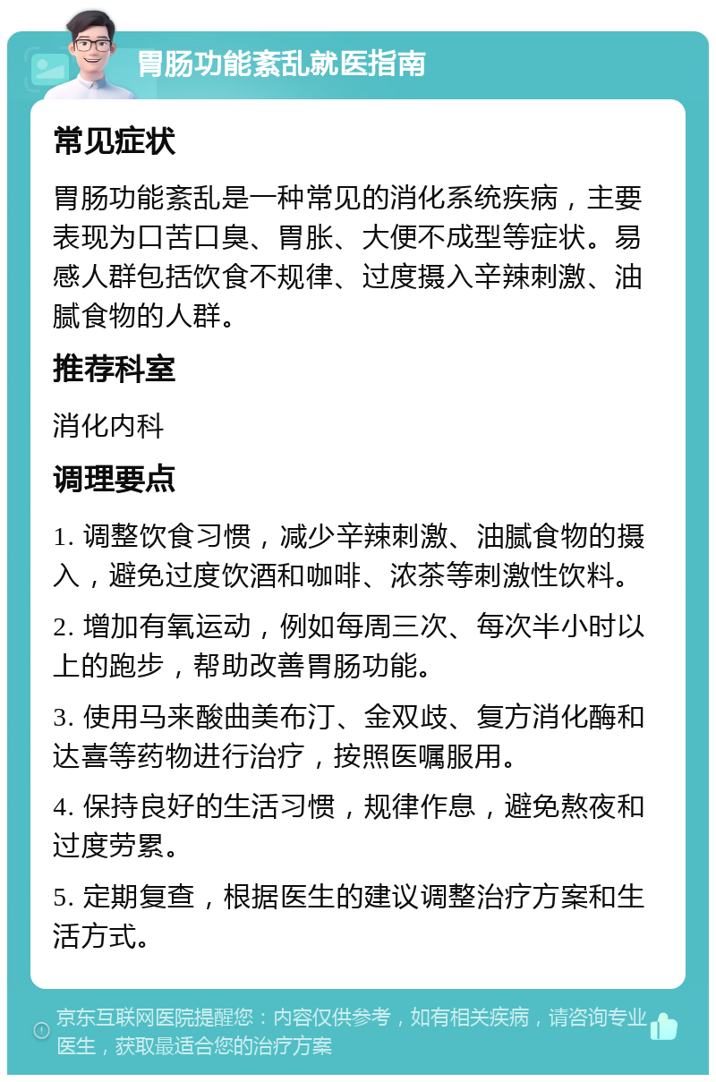 胃肠功能紊乱就医指南 常见症状 胃肠功能紊乱是一种常见的消化系统疾病，主要表现为口苦口臭、胃胀、大便不成型等症状。易感人群包括饮食不规律、过度摄入辛辣刺激、油腻食物的人群。 推荐科室 消化内科 调理要点 1. 调整饮食习惯，减少辛辣刺激、油腻食物的摄入，避免过度饮酒和咖啡、浓茶等刺激性饮料。 2. 增加有氧运动，例如每周三次、每次半小时以上的跑步，帮助改善胃肠功能。 3. 使用马来酸曲美布汀、金双歧、复方消化酶和达喜等药物进行治疗，按照医嘱服用。 4. 保持良好的生活习惯，规律作息，避免熬夜和过度劳累。 5. 定期复查，根据医生的建议调整治疗方案和生活方式。