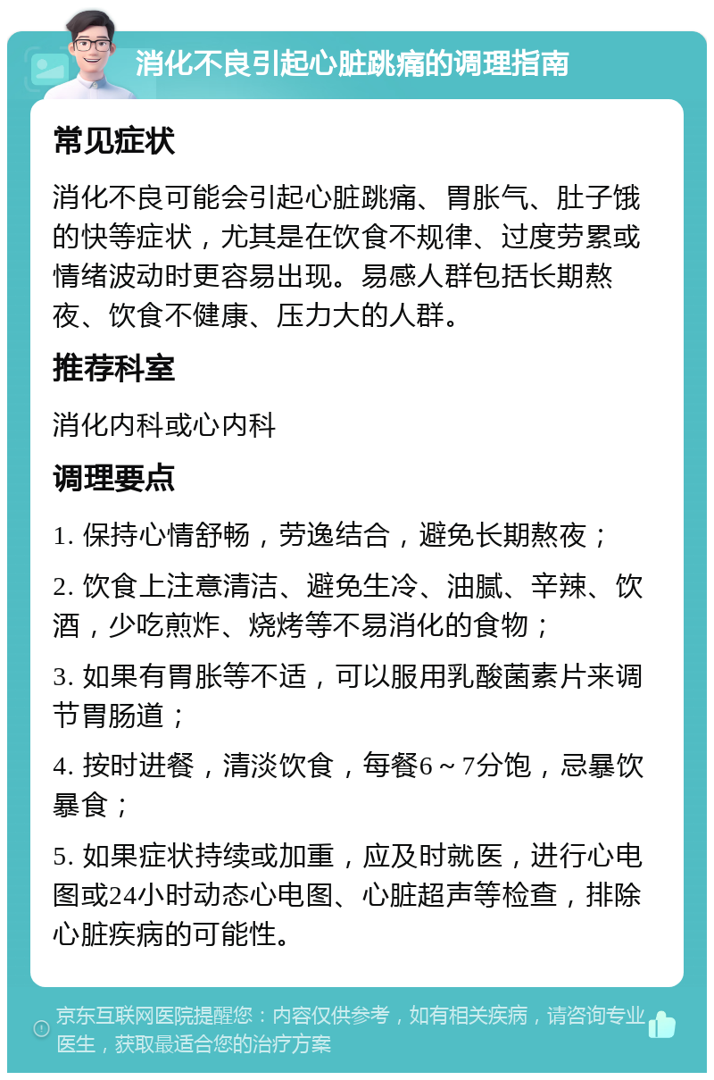 消化不良引起心脏跳痛的调理指南 常见症状 消化不良可能会引起心脏跳痛、胃胀气、肚子饿的快等症状，尤其是在饮食不规律、过度劳累或情绪波动时更容易出现。易感人群包括长期熬夜、饮食不健康、压力大的人群。 推荐科室 消化内科或心内科 调理要点 1. 保持心情舒畅，劳逸结合，避免长期熬夜； 2. 饮食上注意清洁、避免生冷、油腻、辛辣、饮酒，少吃煎炸、烧烤等不易消化的食物； 3. 如果有胃胀等不适，可以服用乳酸菌素片来调节胃肠道； 4. 按时进餐，清淡饮食，每餐6～7分饱，忌暴饮暴食； 5. 如果症状持续或加重，应及时就医，进行心电图或24小时动态心电图、心脏超声等检查，排除心脏疾病的可能性。