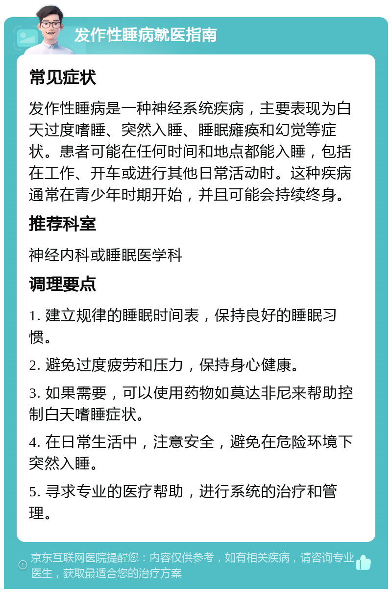 发作性睡病就医指南 常见症状 发作性睡病是一种神经系统疾病，主要表现为白天过度嗜睡、突然入睡、睡眠瘫痪和幻觉等症状。患者可能在任何时间和地点都能入睡，包括在工作、开车或进行其他日常活动时。这种疾病通常在青少年时期开始，并且可能会持续终身。 推荐科室 神经内科或睡眠医学科 调理要点 1. 建立规律的睡眠时间表，保持良好的睡眠习惯。 2. 避免过度疲劳和压力，保持身心健康。 3. 如果需要，可以使用药物如莫达非尼来帮助控制白天嗜睡症状。 4. 在日常生活中，注意安全，避免在危险环境下突然入睡。 5. 寻求专业的医疗帮助，进行系统的治疗和管理。