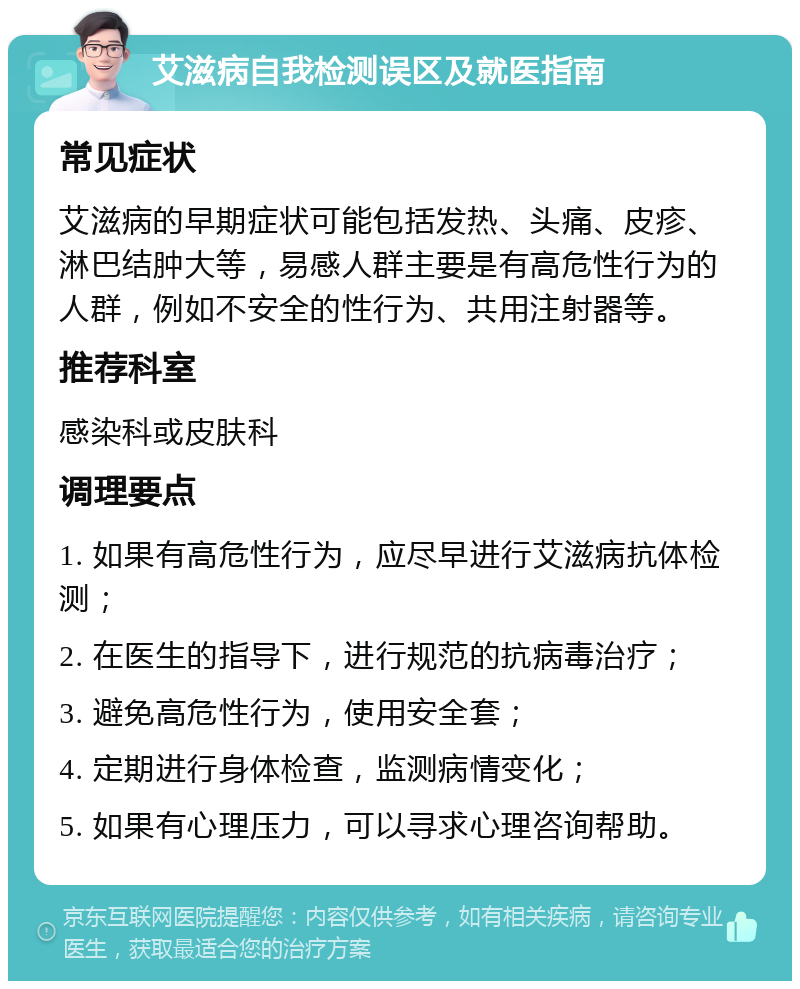 艾滋病自我检测误区及就医指南 常见症状 艾滋病的早期症状可能包括发热、头痛、皮疹、淋巴结肿大等，易感人群主要是有高危性行为的人群，例如不安全的性行为、共用注射器等。 推荐科室 感染科或皮肤科 调理要点 1. 如果有高危性行为，应尽早进行艾滋病抗体检测； 2. 在医生的指导下，进行规范的抗病毒治疗； 3. 避免高危性行为，使用安全套； 4. 定期进行身体检查，监测病情变化； 5. 如果有心理压力，可以寻求心理咨询帮助。