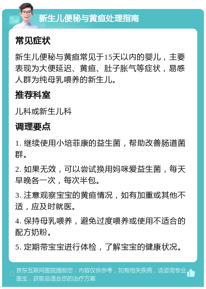 新生儿便秘与黄疸处理指南 常见症状 新生儿便秘与黄疸常见于15天以内的婴儿，主要表现为大便延迟、黄疸、肚子胀气等症状，易感人群为纯母乳喂养的新生儿。 推荐科室 儿科或新生儿科 调理要点 1. 继续使用小培菲康的益生菌，帮助改善肠道菌群。 2. 如果无效，可以尝试换用妈咪爱益生菌，每天早晚各一次，每次半包。 3. 注意观察宝宝的黄疸情况，如有加重或其他不适，应及时就医。 4. 保持母乳喂养，避免过度喂养或使用不适合的配方奶粉。 5. 定期带宝宝进行体检，了解宝宝的健康状况。