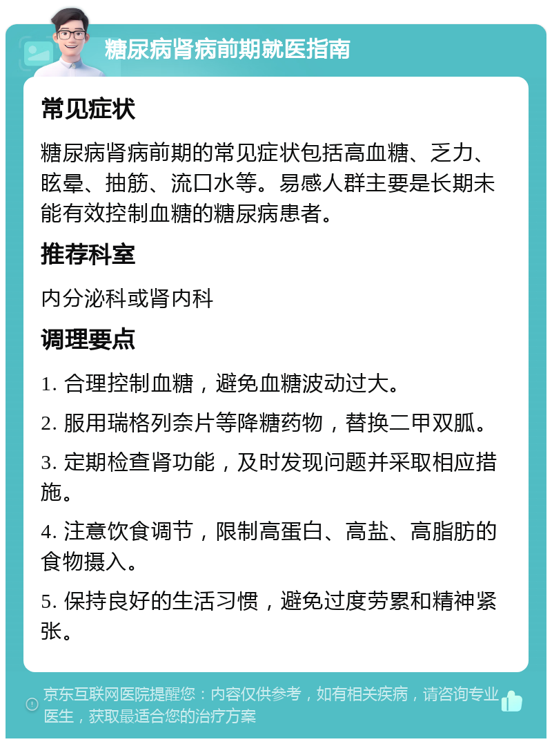 糖尿病肾病前期就医指南 常见症状 糖尿病肾病前期的常见症状包括高血糖、乏力、眩晕、抽筋、流口水等。易感人群主要是长期未能有效控制血糖的糖尿病患者。 推荐科室 内分泌科或肾内科 调理要点 1. 合理控制血糖，避免血糖波动过大。 2. 服用瑞格列奈片等降糖药物，替换二甲双胍。 3. 定期检查肾功能，及时发现问题并采取相应措施。 4. 注意饮食调节，限制高蛋白、高盐、高脂肪的食物摄入。 5. 保持良好的生活习惯，避免过度劳累和精神紧张。