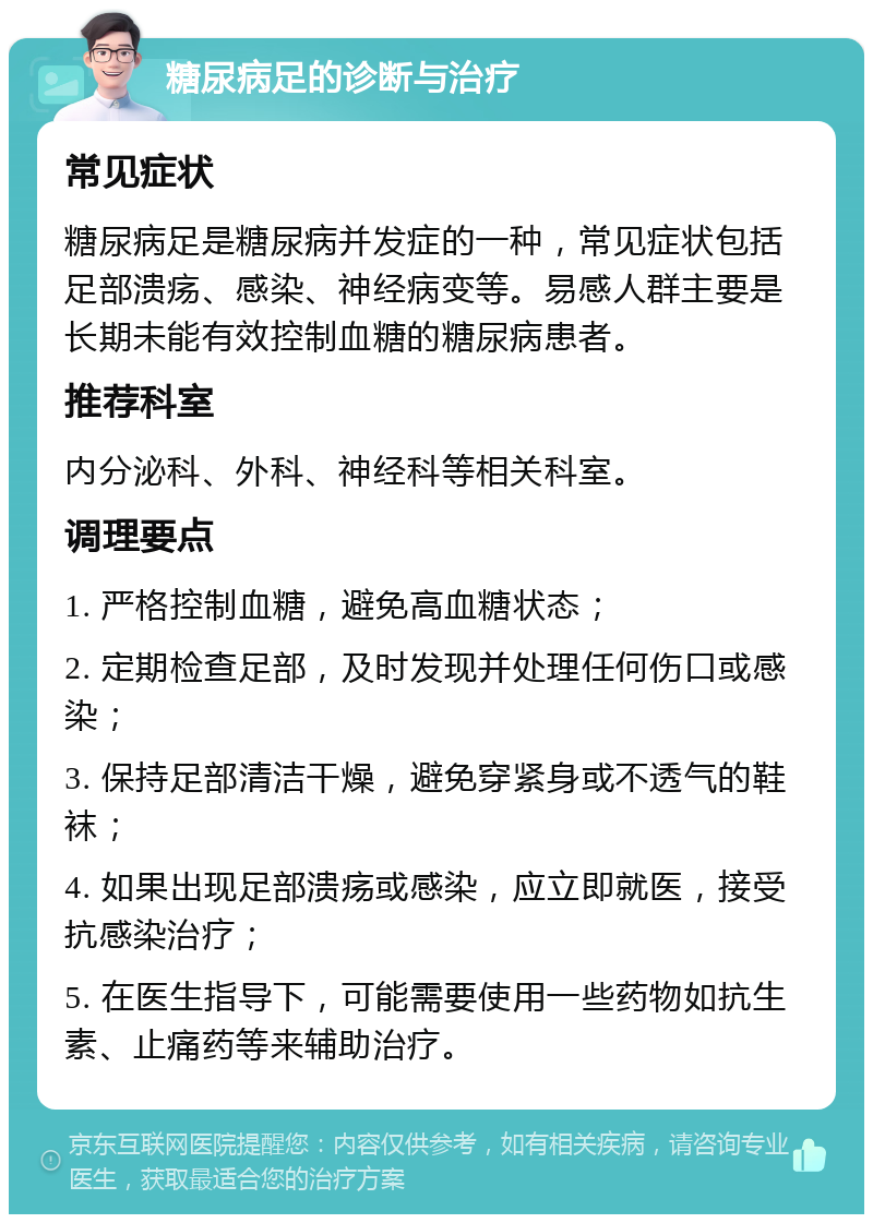 糖尿病足的诊断与治疗 常见症状 糖尿病足是糖尿病并发症的一种，常见症状包括足部溃疡、感染、神经病变等。易感人群主要是长期未能有效控制血糖的糖尿病患者。 推荐科室 内分泌科、外科、神经科等相关科室。 调理要点 1. 严格控制血糖，避免高血糖状态； 2. 定期检查足部，及时发现并处理任何伤口或感染； 3. 保持足部清洁干燥，避免穿紧身或不透气的鞋袜； 4. 如果出现足部溃疡或感染，应立即就医，接受抗感染治疗； 5. 在医生指导下，可能需要使用一些药物如抗生素、止痛药等来辅助治疗。