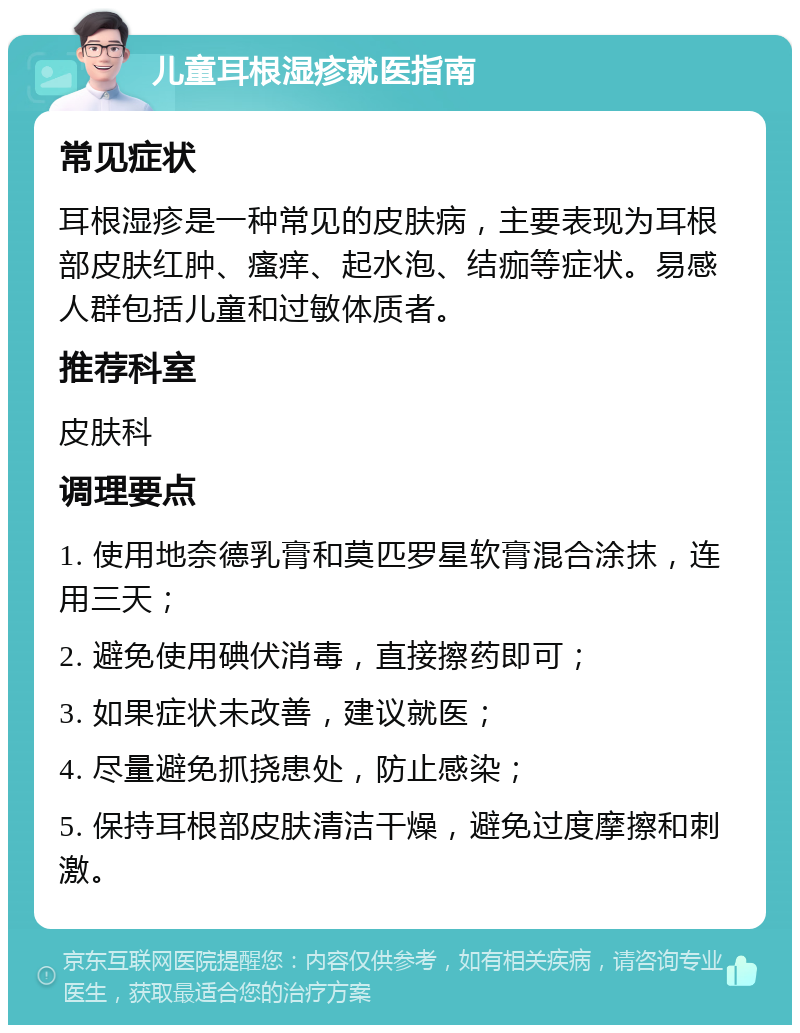 儿童耳根湿疹就医指南 常见症状 耳根湿疹是一种常见的皮肤病，主要表现为耳根部皮肤红肿、瘙痒、起水泡、结痂等症状。易感人群包括儿童和过敏体质者。 推荐科室 皮肤科 调理要点 1. 使用地奈德乳膏和莫匹罗星软膏混合涂抹，连用三天； 2. 避免使用碘伏消毒，直接擦药即可； 3. 如果症状未改善，建议就医； 4. 尽量避免抓挠患处，防止感染； 5. 保持耳根部皮肤清洁干燥，避免过度摩擦和刺激。