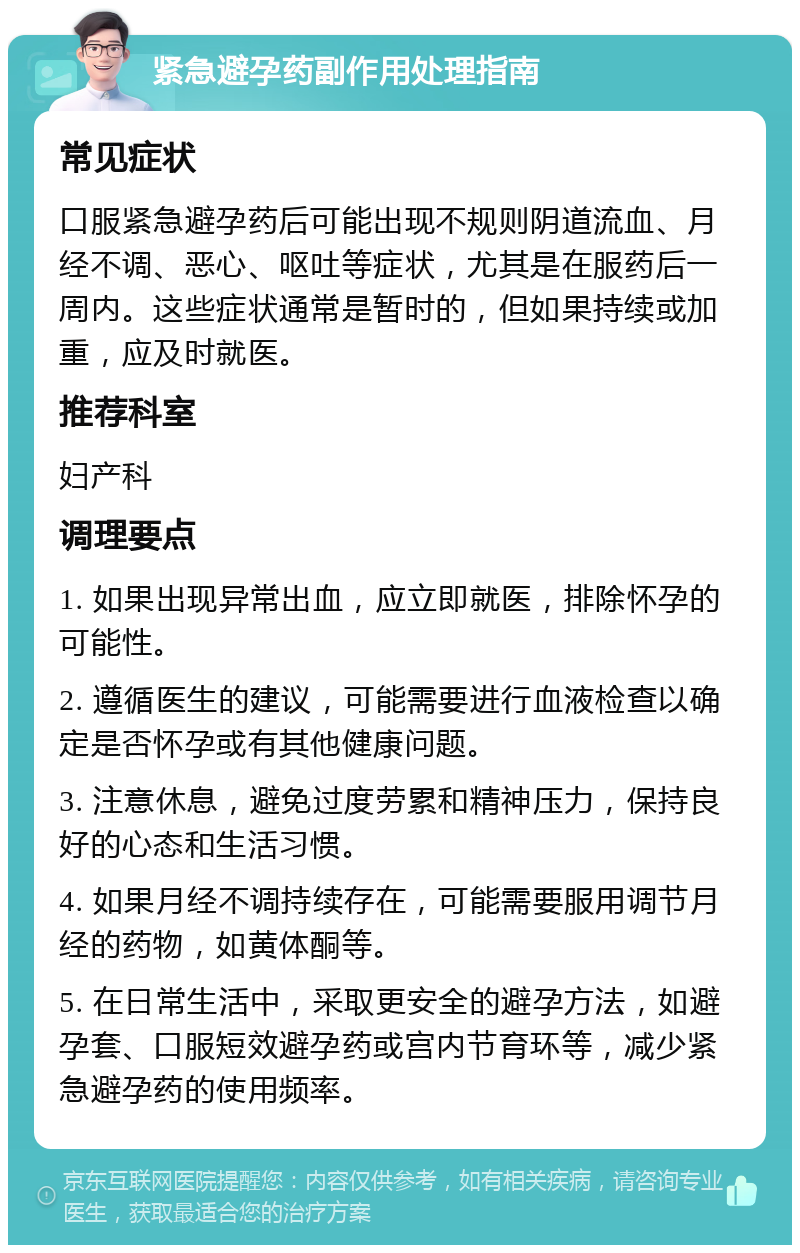 紧急避孕药副作用处理指南 常见症状 口服紧急避孕药后可能出现不规则阴道流血、月经不调、恶心、呕吐等症状，尤其是在服药后一周内。这些症状通常是暂时的，但如果持续或加重，应及时就医。 推荐科室 妇产科 调理要点 1. 如果出现异常出血，应立即就医，排除怀孕的可能性。 2. 遵循医生的建议，可能需要进行血液检查以确定是否怀孕或有其他健康问题。 3. 注意休息，避免过度劳累和精神压力，保持良好的心态和生活习惯。 4. 如果月经不调持续存在，可能需要服用调节月经的药物，如黄体酮等。 5. 在日常生活中，采取更安全的避孕方法，如避孕套、口服短效避孕药或宫内节育环等，减少紧急避孕药的使用频率。