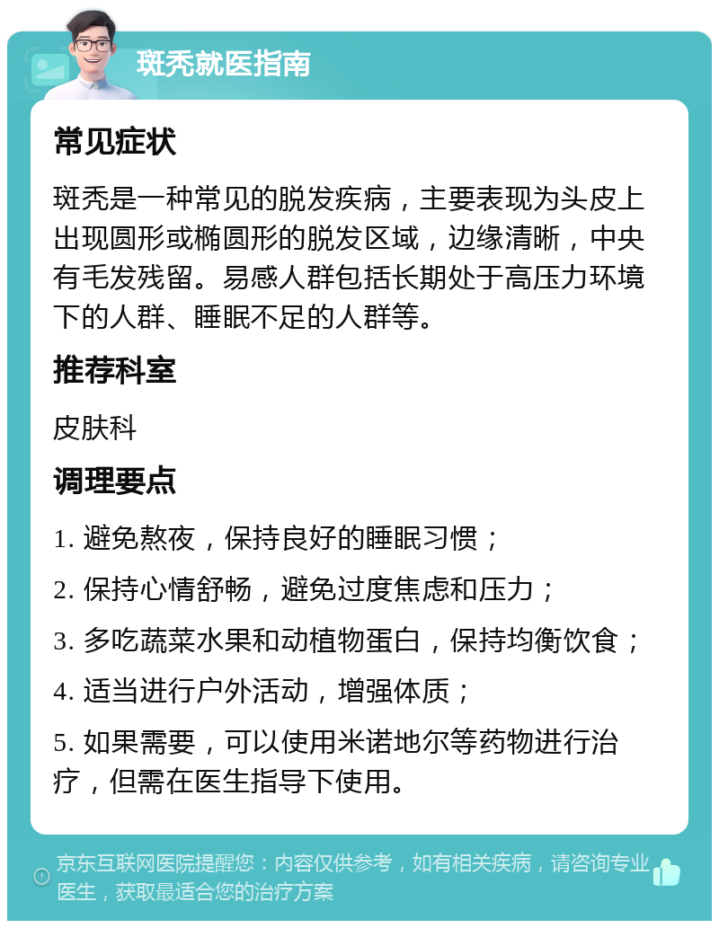 斑秃就医指南 常见症状 斑秃是一种常见的脱发疾病，主要表现为头皮上出现圆形或椭圆形的脱发区域，边缘清晰，中央有毛发残留。易感人群包括长期处于高压力环境下的人群、睡眠不足的人群等。 推荐科室 皮肤科 调理要点 1. 避免熬夜，保持良好的睡眠习惯； 2. 保持心情舒畅，避免过度焦虑和压力； 3. 多吃蔬菜水果和动植物蛋白，保持均衡饮食； 4. 适当进行户外活动，增强体质； 5. 如果需要，可以使用米诺地尔等药物进行治疗，但需在医生指导下使用。