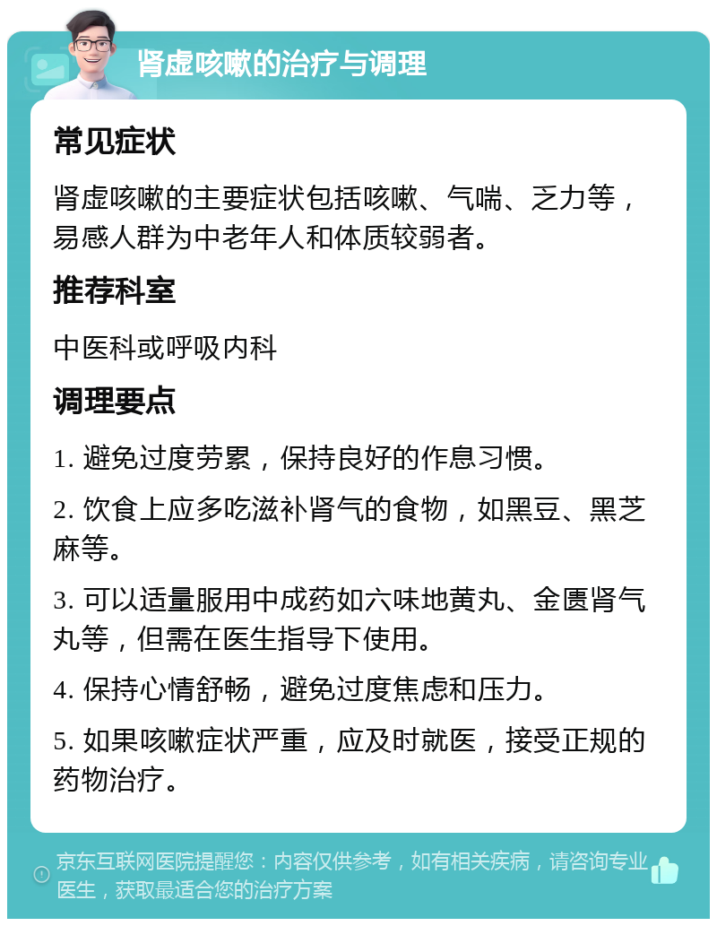 肾虚咳嗽的治疗与调理 常见症状 肾虚咳嗽的主要症状包括咳嗽、气喘、乏力等，易感人群为中老年人和体质较弱者。 推荐科室 中医科或呼吸内科 调理要点 1. 避免过度劳累，保持良好的作息习惯。 2. 饮食上应多吃滋补肾气的食物，如黑豆、黑芝麻等。 3. 可以适量服用中成药如六味地黄丸、金匮肾气丸等，但需在医生指导下使用。 4. 保持心情舒畅，避免过度焦虑和压力。 5. 如果咳嗽症状严重，应及时就医，接受正规的药物治疗。