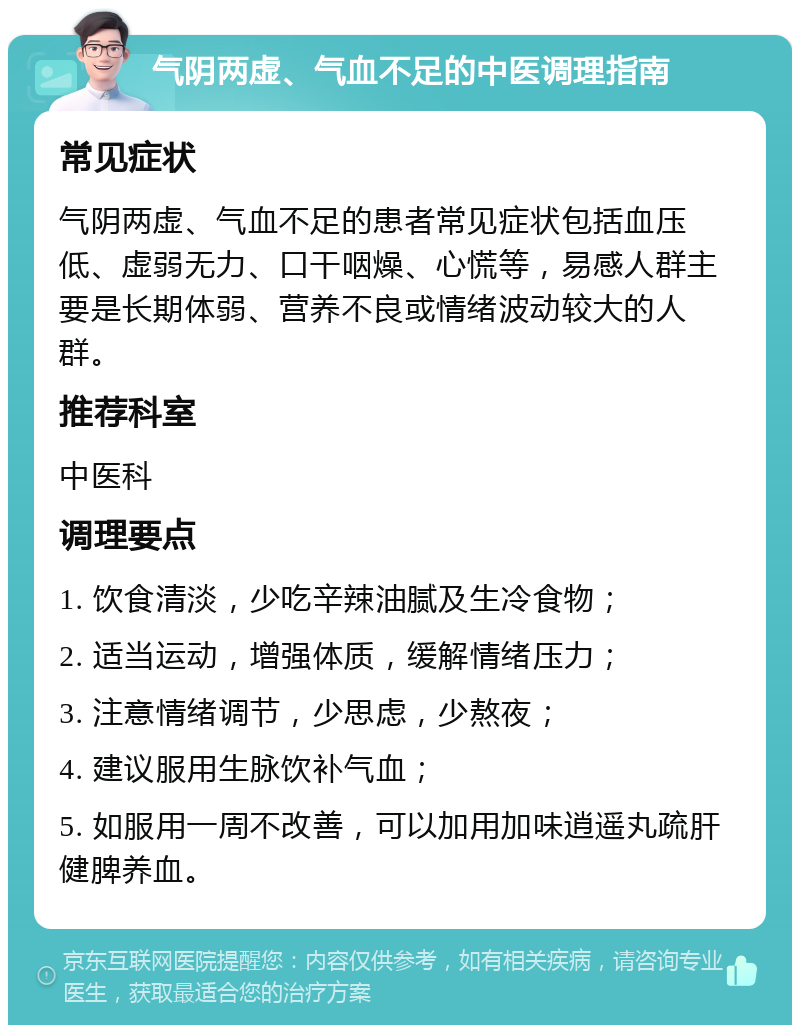 气阴两虚、气血不足的中医调理指南 常见症状 气阴两虚、气血不足的患者常见症状包括血压低、虚弱无力、口干咽燥、心慌等，易感人群主要是长期体弱、营养不良或情绪波动较大的人群。 推荐科室 中医科 调理要点 1. 饮食清淡，少吃辛辣油腻及生冷食物； 2. 适当运动，增强体质，缓解情绪压力； 3. 注意情绪调节，少思虑，少熬夜； 4. 建议服用生脉饮补气血； 5. 如服用一周不改善，可以加用加味逍遥丸疏肝健脾养血。