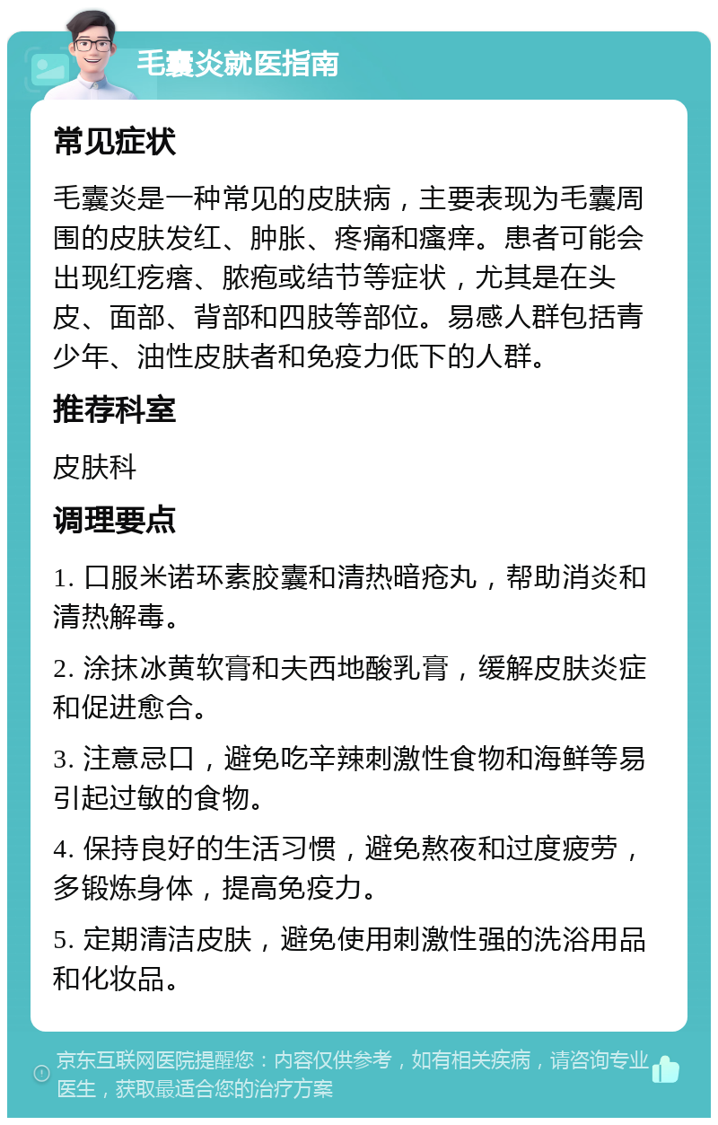 毛囊炎就医指南 常见症状 毛囊炎是一种常见的皮肤病，主要表现为毛囊周围的皮肤发红、肿胀、疼痛和瘙痒。患者可能会出现红疙瘩、脓疱或结节等症状，尤其是在头皮、面部、背部和四肢等部位。易感人群包括青少年、油性皮肤者和免疫力低下的人群。 推荐科室 皮肤科 调理要点 1. 口服米诺环素胶囊和清热暗疮丸，帮助消炎和清热解毒。 2. 涂抹冰黄软膏和夫西地酸乳膏，缓解皮肤炎症和促进愈合。 3. 注意忌口，避免吃辛辣刺激性食物和海鲜等易引起过敏的食物。 4. 保持良好的生活习惯，避免熬夜和过度疲劳，多锻炼身体，提高免疫力。 5. 定期清洁皮肤，避免使用刺激性强的洗浴用品和化妆品。