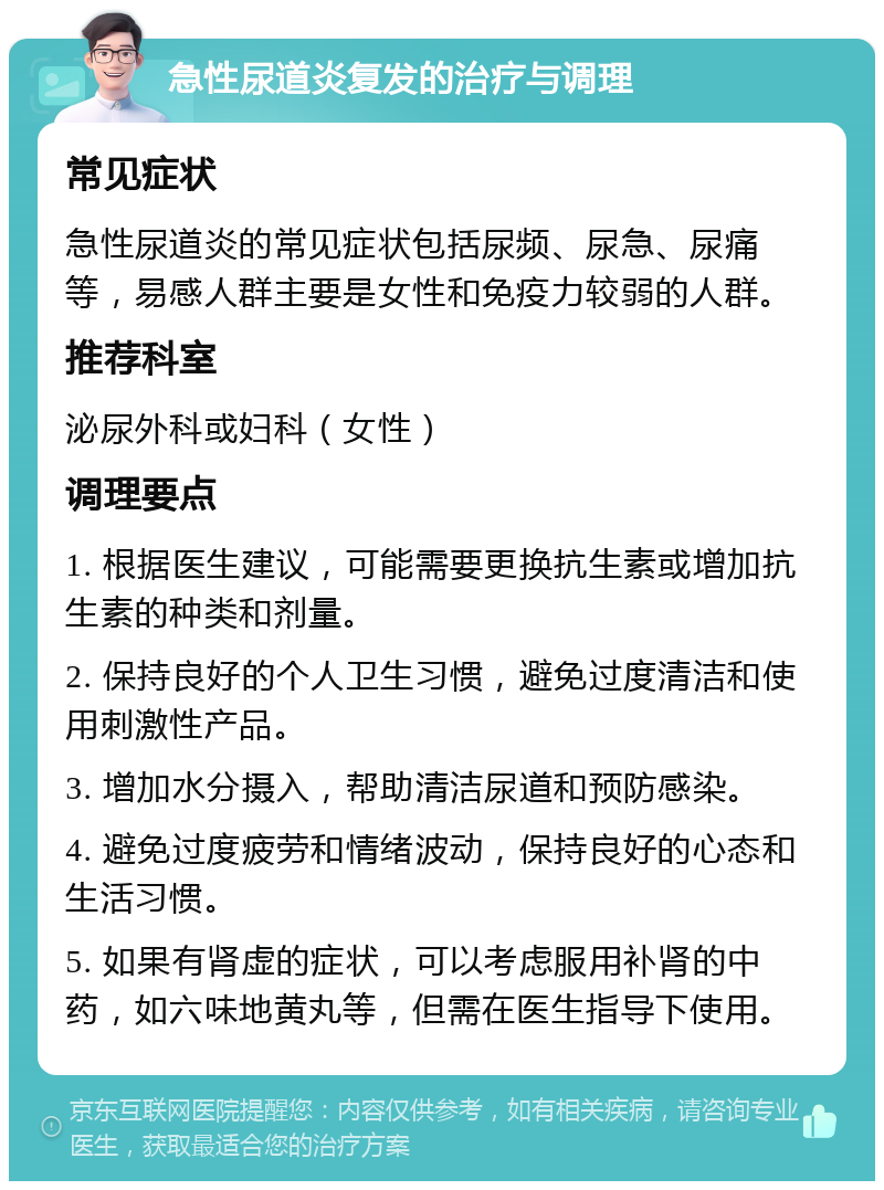 急性尿道炎复发的治疗与调理 常见症状 急性尿道炎的常见症状包括尿频、尿急、尿痛等，易感人群主要是女性和免疫力较弱的人群。 推荐科室 泌尿外科或妇科（女性） 调理要点 1. 根据医生建议，可能需要更换抗生素或增加抗生素的种类和剂量。 2. 保持良好的个人卫生习惯，避免过度清洁和使用刺激性产品。 3. 增加水分摄入，帮助清洁尿道和预防感染。 4. 避免过度疲劳和情绪波动，保持良好的心态和生活习惯。 5. 如果有肾虚的症状，可以考虑服用补肾的中药，如六味地黄丸等，但需在医生指导下使用。