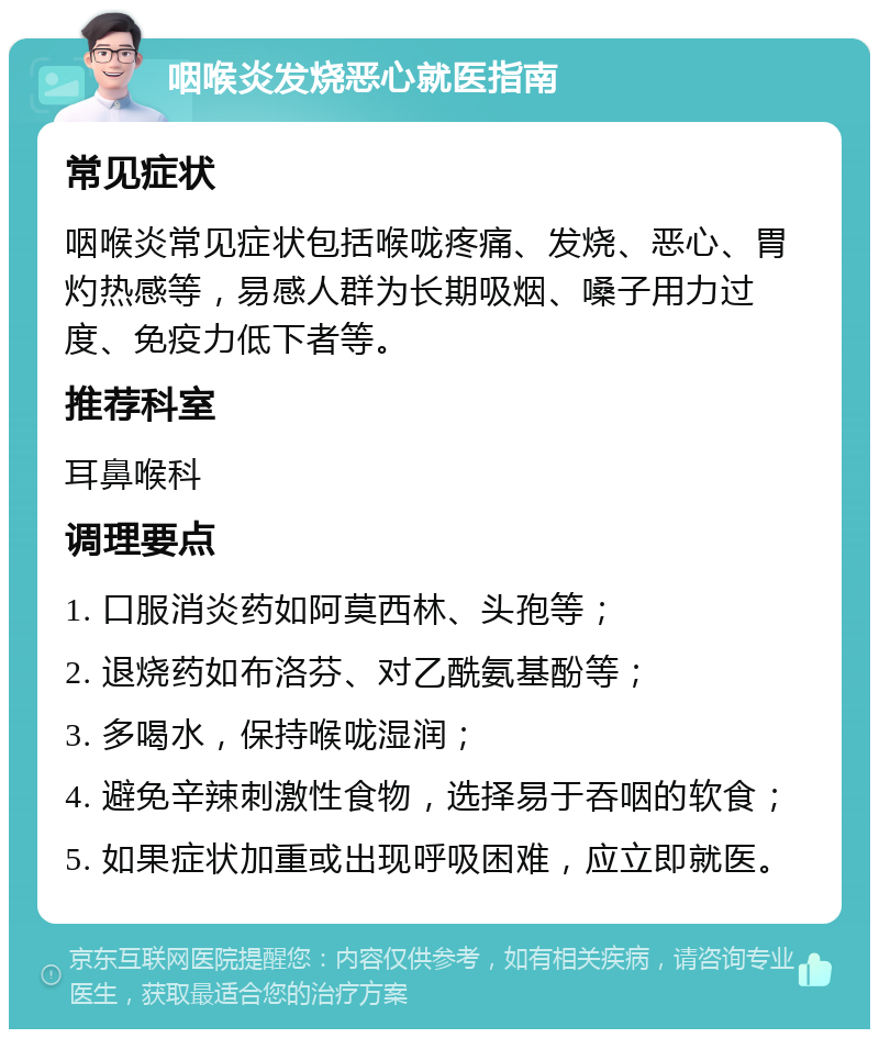 咽喉炎发烧恶心就医指南 常见症状 咽喉炎常见症状包括喉咙疼痛、发烧、恶心、胃灼热感等，易感人群为长期吸烟、嗓子用力过度、免疫力低下者等。 推荐科室 耳鼻喉科 调理要点 1. 口服消炎药如阿莫西林、头孢等； 2. 退烧药如布洛芬、对乙酰氨基酚等； 3. 多喝水，保持喉咙湿润； 4. 避免辛辣刺激性食物，选择易于吞咽的软食； 5. 如果症状加重或出现呼吸困难，应立即就医。