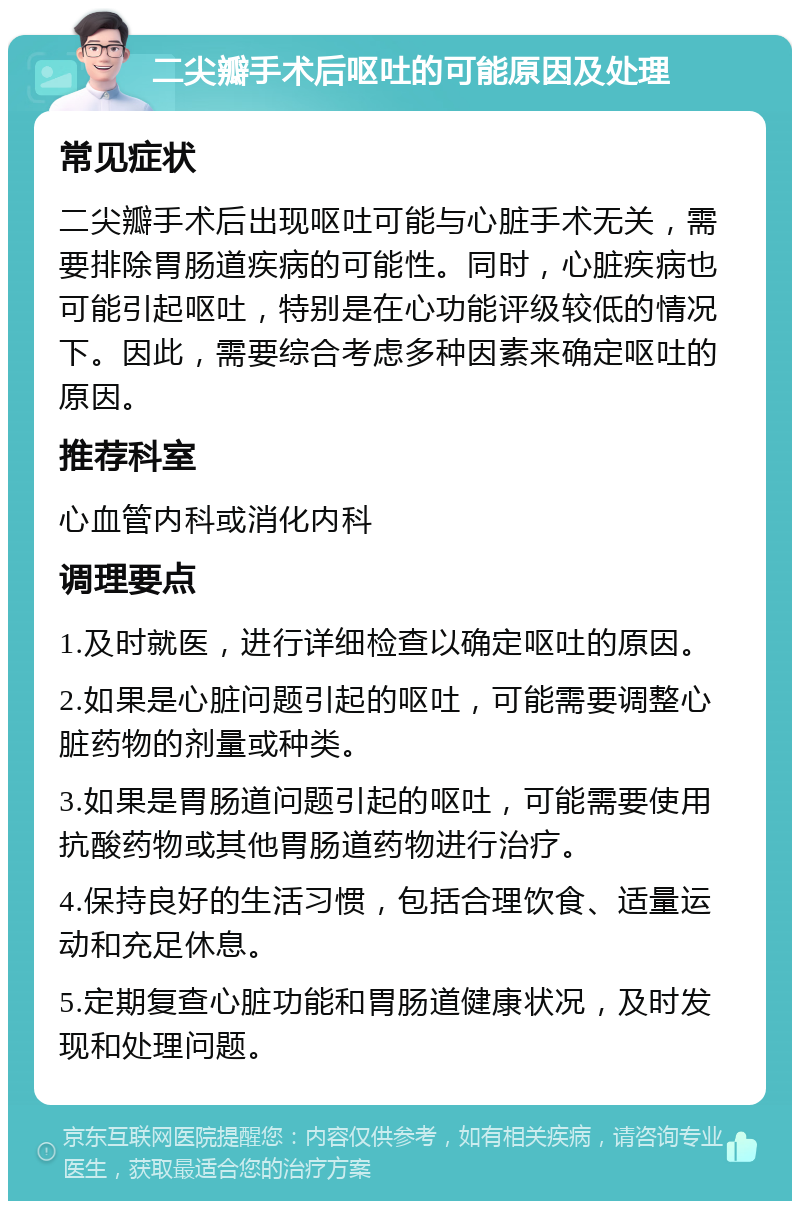 二尖瓣手术后呕吐的可能原因及处理 常见症状 二尖瓣手术后出现呕吐可能与心脏手术无关，需要排除胃肠道疾病的可能性。同时，心脏疾病也可能引起呕吐，特别是在心功能评级较低的情况下。因此，需要综合考虑多种因素来确定呕吐的原因。 推荐科室 心血管内科或消化内科 调理要点 1.及时就医，进行详细检查以确定呕吐的原因。 2.如果是心脏问题引起的呕吐，可能需要调整心脏药物的剂量或种类。 3.如果是胃肠道问题引起的呕吐，可能需要使用抗酸药物或其他胃肠道药物进行治疗。 4.保持良好的生活习惯，包括合理饮食、适量运动和充足休息。 5.定期复查心脏功能和胃肠道健康状况，及时发现和处理问题。