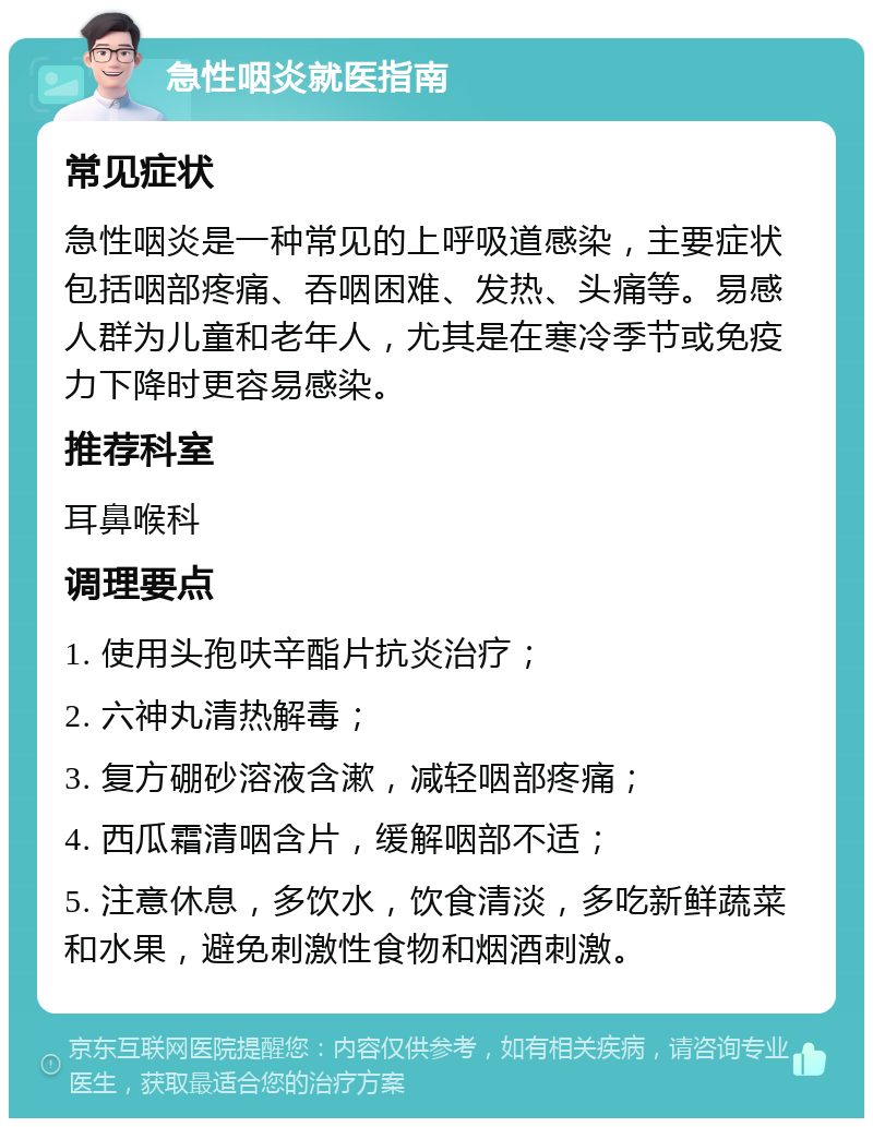 急性咽炎就医指南 常见症状 急性咽炎是一种常见的上呼吸道感染，主要症状包括咽部疼痛、吞咽困难、发热、头痛等。易感人群为儿童和老年人，尤其是在寒冷季节或免疫力下降时更容易感染。 推荐科室 耳鼻喉科 调理要点 1. 使用头孢呋辛酯片抗炎治疗； 2. 六神丸清热解毒； 3. 复方硼砂溶液含漱，减轻咽部疼痛； 4. 西瓜霜清咽含片，缓解咽部不适； 5. 注意休息，多饮水，饮食清淡，多吃新鲜蔬菜和水果，避免刺激性食物和烟酒刺激。