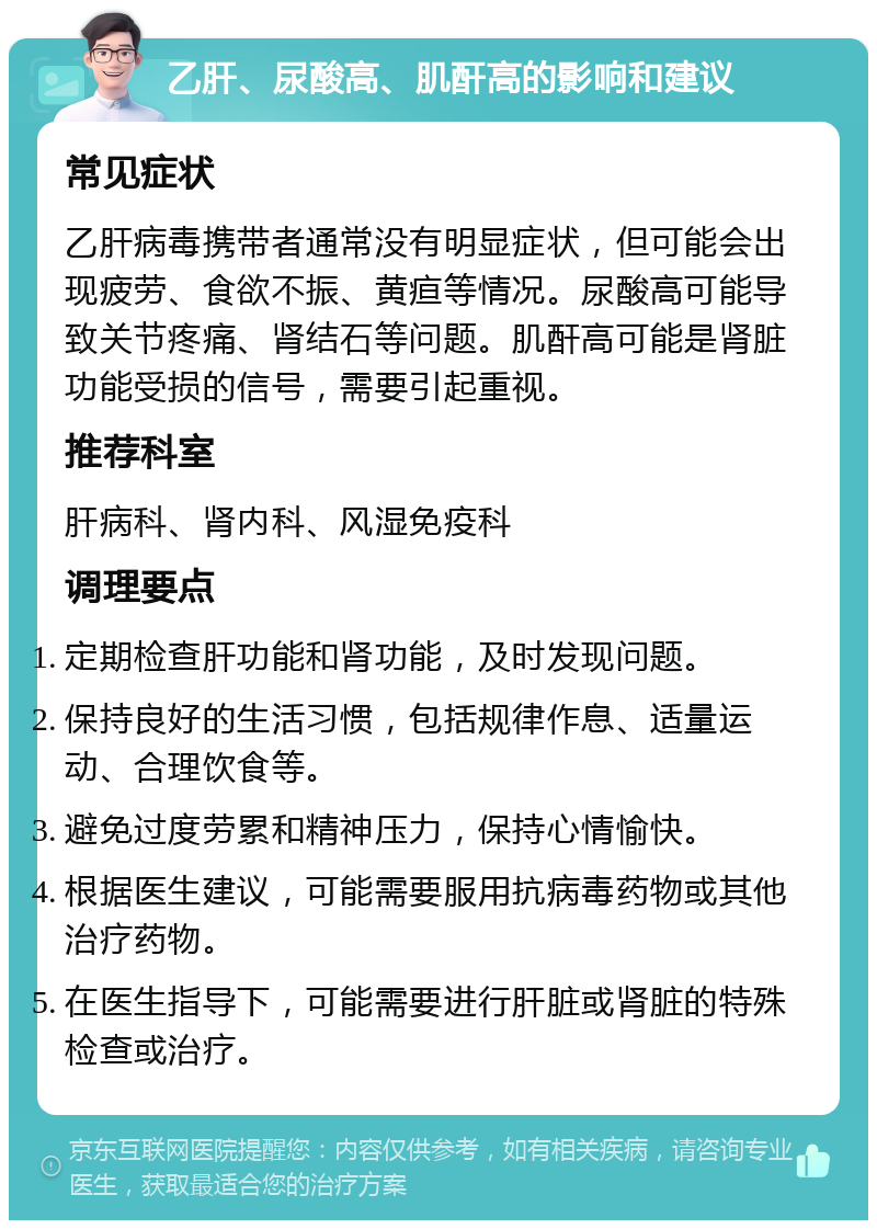 乙肝、尿酸高、肌酐高的影响和建议 常见症状 乙肝病毒携带者通常没有明显症状，但可能会出现疲劳、食欲不振、黄疸等情况。尿酸高可能导致关节疼痛、肾结石等问题。肌酐高可能是肾脏功能受损的信号，需要引起重视。 推荐科室 肝病科、肾内科、风湿免疫科 调理要点 定期检查肝功能和肾功能，及时发现问题。 保持良好的生活习惯，包括规律作息、适量运动、合理饮食等。 避免过度劳累和精神压力，保持心情愉快。 根据医生建议，可能需要服用抗病毒药物或其他治疗药物。 在医生指导下，可能需要进行肝脏或肾脏的特殊检查或治疗。