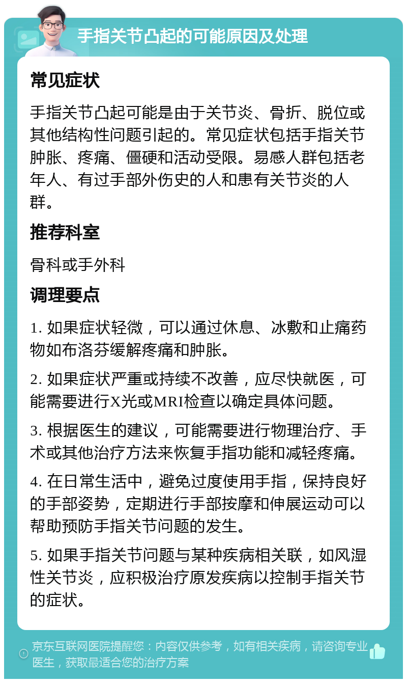 手指关节凸起的可能原因及处理 常见症状 手指关节凸起可能是由于关节炎、骨折、脱位或其他结构性问题引起的。常见症状包括手指关节肿胀、疼痛、僵硬和活动受限。易感人群包括老年人、有过手部外伤史的人和患有关节炎的人群。 推荐科室 骨科或手外科 调理要点 1. 如果症状轻微，可以通过休息、冰敷和止痛药物如布洛芬缓解疼痛和肿胀。 2. 如果症状严重或持续不改善，应尽快就医，可能需要进行X光或MRI检查以确定具体问题。 3. 根据医生的建议，可能需要进行物理治疗、手术或其他治疗方法来恢复手指功能和减轻疼痛。 4. 在日常生活中，避免过度使用手指，保持良好的手部姿势，定期进行手部按摩和伸展运动可以帮助预防手指关节问题的发生。 5. 如果手指关节问题与某种疾病相关联，如风湿性关节炎，应积极治疗原发疾病以控制手指关节的症状。