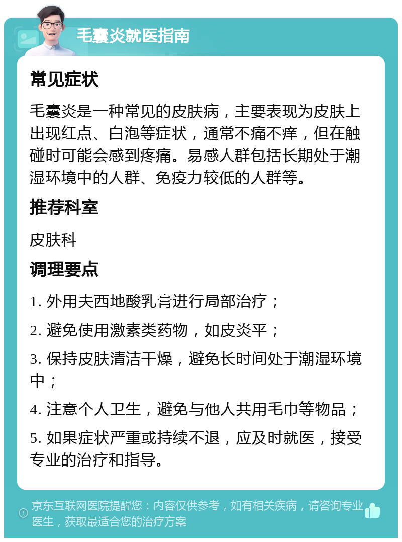 毛囊炎就医指南 常见症状 毛囊炎是一种常见的皮肤病，主要表现为皮肤上出现红点、白泡等症状，通常不痛不痒，但在触碰时可能会感到疼痛。易感人群包括长期处于潮湿环境中的人群、免疫力较低的人群等。 推荐科室 皮肤科 调理要点 1. 外用夫西地酸乳膏进行局部治疗； 2. 避免使用激素类药物，如皮炎平； 3. 保持皮肤清洁干燥，避免长时间处于潮湿环境中； 4. 注意个人卫生，避免与他人共用毛巾等物品； 5. 如果症状严重或持续不退，应及时就医，接受专业的治疗和指导。