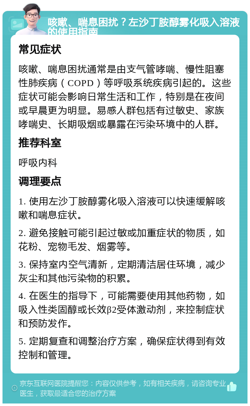 咳嗽、喘息困扰？左沙丁胺醇雾化吸入溶液的使用指南 常见症状 咳嗽、喘息困扰通常是由支气管哮喘、慢性阻塞性肺疾病（COPD）等呼吸系统疾病引起的。这些症状可能会影响日常生活和工作，特别是在夜间或早晨更为明显。易感人群包括有过敏史、家族哮喘史、长期吸烟或暴露在污染环境中的人群。 推荐科室 呼吸内科 调理要点 1. 使用左沙丁胺醇雾化吸入溶液可以快速缓解咳嗽和喘息症状。 2. 避免接触可能引起过敏或加重症状的物质，如花粉、宠物毛发、烟雾等。 3. 保持室内空气清新，定期清洁居住环境，减少灰尘和其他污染物的积累。 4. 在医生的指导下，可能需要使用其他药物，如吸入性类固醇或长效β2受体激动剂，来控制症状和预防发作。 5. 定期复查和调整治疗方案，确保症状得到有效控制和管理。